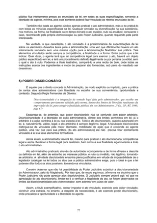 público fica inteiramente presos ao enunciado da lei, em todas as suas especificações, tornando a
liberdade do agente, mínima, pois este somente poderá ficar vinculado ao restrito enunciado da lei.
Também não basta ao agente público apenas praticar o ato administrativo, mas o de praticá-lo
com todas as minúcias especificadas na lei. Qualquer omissão ou diversificação na sua substância,
nos motivos, na forma, na finalidade ou no tempo tornará o ato inválido, nulo ou anulável, consoante o
caso, reconhecido pela própria Administração ou pelo Poder Judiciário, quando requerido pela parte
interessada.
Na verdade, o que caracteriza o ato vinculado é a predominância de especificações da lei
sobre os elementos deixados livres para a Administração, uma vez que dificilmente haverá um ato
inteiramente vinculado sem uma mínima opção para a Administração flexibilizar sua prática. Tais
elementos vinculados serão sempre a competência, a finalidade e a forma. Entre outros que a lei
indicar. Quer dizer, o agente terá que ter competência legal para exercer o ato, haverá um objeto
público especificado em lei, e terá um procedimento definido legalmente ou por portaria ou edital, sem
o qual o ato é nulo. Podemos a título ilustrativo, compará-lo a uma recita de bolo, onde todas as
instruções acerca dos ingredientes e modo de preparar são fornecidas, sob pena do resultado ser
desastroso.
5) PODER DISCRICIONÁRIO
É aquele que o direito concede à Administração, de modo explícito ou implícito, para a prática
de certos atos administrativos com liberdade na escolha de sua conveniência, oportunidade e
conteúdo. Segundo Régis Fernandes de Oliveira:
Discricionariedade é a integração da vontade legal feita pelo administrador, que escolhe um
comportamento previamente validado pela norma, dentro dos limites de liberdade resultantes da
imprecisão da lei, para atingir a finalidade pública. (in Ato Administrativo, 2ª Ed., SP, RT, 1980,
pág. 67)
Esclareça-se, de antemão, que poder discricionário não se confunde com poder arbitrário.
Discricionariedade é a liberdade de ação administrativa, dentro dos limites permitidos em lei; já o
arbitrário é a ação contrária à lei ou que exceda à lei. Todo o ato discricionário, quando autorizado em
lei, é, naturalmente, válido, legal; o ato arbitrário é sempre ilegítimo, ilegal. A faculdade discricionária
distingue-se da vinculada pela maior liberdade, mobilidade de ação que é conferida ao agente
público, uma vez que para sua prática (do ato administrativo) ele não precisa ficar estritamente
vinculado à lei e a seus elementos formadores.
Ainda assim, o administrador deverá ter, mesmo para praticar o ato discricionário, competência
legal e ainda obedecer a forma legal para realizá-lo, bem como à sua finalidade legal inerente a todo
o ato administrativo.
Ato administrativo praticado através de autoridade incompetente e de forma diversa a descrita
ou definida em lei, além de estranho ao interesse público, é nulo ou inválido, não legítimo, tornando-
se arbitrário. A atividade discricionária encontra plena justificativa em virtude da impossibilidade de o
legislador catalogar na lei todos os atos que a prática administrativa exige, pois o ideal é que a lei
pudesse ditar todos os atos possíveis, tornando-os vinculados.
Convém observar que não há possibilidade do Poder Judiciário substituir a discricionariedade
do Administrador, pela do Magistrado. Por isso que, de modo equívoco, afirma-se na doutrina que o
Poder Judiciário não pode apreciar atos discricionários. O Judiciário sempre poderá agir, só que na
apreciação do ato discricionário, limitar-se-á a verificar a legalidade do ato, se foram observados os
limites da discricionariedade pelo Administrador, sem adentrar em juízos de valor.
Assim, a título exemplificativo, cobrar impostor é ato vinculado, exercido pelo poder vinculado;
construir uma estrada, no entanto, a despeito da necessidade, é ato exercido poder discricionário,
onde prevalece a oportunidade e a liberdade do agente.
22
 