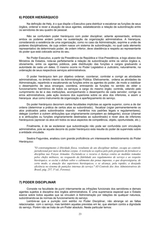 6) PODER HIERÁRQUICO
Na definição de Hely, é o que dispõe o Executivo para distribuir e escalonar as funções de seus
órgãos, ordenar e rever a atuação de seus agentes, estabelecendo a relação de subordinação entre
os servidores de seu quadro de pessoal.
Não se confundem poder hierárquico com poder disciplinar, adiante apresentado, embora
ambos os poderes andem juntos na sustentação da organização administrativa. A hierarquia,
considerando a existência de uma organização, como no caso da Administração, exprime a união de
poderes disciplinadores, de cuja ordem nasce um sistema de subordinação, no qual cada elemento
representativo de determinado poder, de ordem inferior, deve obediência e respeito ao representante
do poder que está colocado acima do seu.
No Poder Executivo, a partir da Presidência da República e Vice-Presidência, e logo abaixo dos
Ministros de Estados, nota-se perfeitamente a relação de subordinação entre os vários órgãos e,
obviamente, entre os agentes públicos, pela distribuição das funções e cargos graduando a
autoridade de cada um deles. O mesmo ocorre no Poder Legislativo e Judiciário, naturalmente, na
ordenação de seus respectivos serviços administrativos.
O poder hierárquico tem por objetivo ordenar, coordenar, controlar e corrigir as atividades
administrativas, no âmbito interno da Administração Pública. Efetivamente, ordena as atividades da
Administração, repartindo e escalonando as funções entre os agentes do poder, de modo a viabilizar
o desempenho de seus encargos; coordena, entrosando as funções no sentido de obter o
funcionamento harmônico de todos os serviços a cargo do mesmo órgão; controla, velando pelo
cumprimento da lei e das instituições, acompanhando o desempenho de cada servidor; corrige os
erros administrativos, pela ação revisora dos superiores sobre os atos dos inferiores, e assim a
hierarquia atua como instrumento de organização e aperfeiçoamento do serviço.
Do poder hierárquico decorrem certas faculdades implícitas ao agente superior, como a de dar
ordens (determinar a prática de certos atos ao subordinado), fiscalizar (vigiar permanentemente os
atos praticados pelos subordinados visando mantê-los nos padrões legais e regulamentares),
delegar (conferir a outrem atribuições que originariamente competem ao delegante), avocar (chamar
a si atribuições ou funções originariamente destinadas ao subordinado) e rever atos de inferiores
hierárquicos (apreciar os atos em todos os seus aspectos de competência, objeto, oportunidade, etc.).
Finalmente, é de se esclarecer que subordinação não pode ser confundida com vinculação
administrativa, pois se aquela decorre do poder hierárquico esta resulta do poder de supervisão sobre
a entidade vinculada.
Seabra Fagundes, analisou com grande proficiência um interessante desdobramento do Poder
Hierárquico:
"O constrangimento à liberdade física, resultante de ato disciplinar militar, escapa ao controle
jurisdicional por meio de habeas corpus. A restrição se explica pelo pelo propósito de fortalecer a
disciplina nas Forças Armadas. Excluindo-se o recurso à Justiça contra as medidas tomadas
pelos chefes militares, no resguardo da fidelidade aos regulamentos de serviço e ao respeito
hierárquico, se exclui o debate sobre o cabimento das penas impostas, o que desprestigiaria, de
certo modo, a atuação dos superiores hierárquicos, e se alcança, pela rapidez, a desejada
eficiência no sistema de punições internas do serviço." (O Controle dos Atos Administrativos do
Brasil, pág. 257, 5ª ed., Forense).
7) PODER DISCIPLINAR
Consiste na faculdade de punir internamente as infrações funcionais dos servidores e demais
agentes sujeitos à disciplina dos órgãos administrativos. É uma supremacia especial que o Estado
exerce sobre todos aqueles que se vinculam à Administração por relações de qualquer natureza,
subordinando-se às normas de funcionamento do serviço.
Lembre-se que a punição com estribo no Poder Disciplinar, não abrange só as faltas
relacionadas com o serviço, mas também aquelas previstas em lei, que atentam contra a dignidade
do serviço. Porém não se trata de um Poder absoluto. Neste particular temos:
23
 