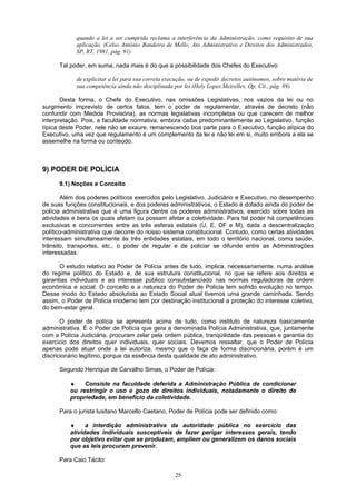 quando a lei a ser cumprida reclama a interferência da Administração, como requisito de sua
aplicação. (Celso Antônio Bandeira de Mello, Ato Administrativo e Direitos dos Administrados,
SP, RT, 1981, pág. 91)
Tal poder, em suma, nada mais é do que a possibilidade dos Chefes do Executivo:
de explicitar a lei para sua correta execução, ou de expedir decretos autônomos, sobre matéria de
sua competência ainda não disciplinada por lei.(Hely Lopes Meirelles, Op. Cit., pág. 89)
Desta forma, o Chefe do Executivo, nas omissões Legislativas, nos vazios da lei ou no
surgimento imprevisto de certos fatos, tem o poder de regulamentar, através de decreto (não
confundir com Medida Provisória), as normas legislativas incompletas ou que carecem de melhor
interpretação. Pois, a faculdade normativa, embora caiba predominantemente ao Legislativo, função
típica deste Poder, nele não se exaure, remanescendo boa parte para o Executivo, função atípica do
Executivo, uma vez que regulamento é um complemento da lei e não lei em si, muito embora a ela se
assemelhe na forma ou conteúdo.
9) PODER DE POLÍCIA
9.1) Noções e Conceito
Além dos poderes políticos exercidos pelo Legislativo, Judiciário e Executivo, no desempenho
de suas funções constitucionais, e dos poderes administrativos, o Estado é dotado ainda do poder de
polícia administrativa que é uma figura dentre os poderes administrativos, exercido sobre todas as
atividades e bens os quais afetam ou possam afetar a coletividade. Para tal poder há competências
exclusivas e concorrentes entre as três esferas estatais (U, E, DF e M), dada a descentralização
político-administrativa que decorre do nosso sistema constitucional. Contudo, como certas atividades
interessam simultaneamente às três entidades estatais, em todo o território nacional, como saúde,
trânsito, transportes, etc., o poder de regular e de policiar se difunde entre as Administrações
interessadas.
O estudo relativo ao Poder de Polícia antes de tudo, implica, necessariamente, numa análise
do regime político do Estado e, de sua estrutura constitucional, no que se refere aos direitos e
garantias individuais e ao interesse público consubstanciado nas normas reguladoras de ordem
econômica e social. O conceito e a natureza do Poder de Polícia tem sofrido evolução no tempo.
Desse modo do Estado absolutista ao Estado Social atual tivemos uma grande caminhada. Sendo
assim, o Poder de Polícia moderno tem por destinação institucional a proteção do interesse coletivo,
do bem-estar geral.
O poder de polícia se apresenta acima de tudo, como instituto de natureza basicamente
administrativa. É o Poder de Polícia que gera a denominada Polícia Administrativa, que, juntamente
com a Polícia Judiciária, procuram zelar pela ordem pública, tranqüilidade das pessoas e garantia do
exercício dos direitos quer individuais, quer sociais. Devemos ressaltar, que o Poder de Polícia
apenas pode atuar onde a lei autoriza, mesmo que o faça de forma discricionária, porém é um
discricionário legítimo, porque da essência desta qualidade de ato administrativo.
Segundo Henrique de Carvalho Simas, o Poder de Polícia:
♦ Consiste na faculdade deferida a Administração Pública de condicionar
ou restringir o uso e gozo de direitos individuais, notadamente o direito de
propriedade, em benefício da coletividade.
Para o jurista lusitano Marcello Caetano, Poder de Polícia pode ser definido como:
♦ a interdição administrativa da autoridade pública no exercício das
atividades individuais susceptíveis de fazer perigar interesses gerais, tendo
por objetivo evitar que se produzam, ampliem ou generalizem os danos sociais
que as leis procuram prevenir.
Para Caio Tácito:
25
 