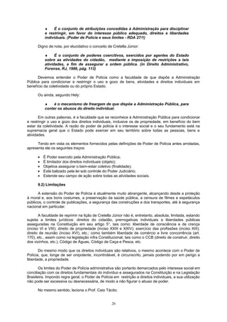 ♦ É o conjunto de atribuições concedidas à Administração para disciplinar
e restringir, em favor do interesse público adequado, direitos e liberdades
individuais. (Poder de Polícia e seus limites - RDA 27/1)
Digno de nota, por elucidativo o conceito de Cretella Júnior:
♦ É o conjunto de poderes coercitivos, exercidos por agentes do Estado
sobre as atividades do cidadão, mediante a imposição de restrições a tais
atividades, a fim de assegurar a ordem pública. (in Direito Administrativo,
Forense, RJ, 1986, pág. 113)
Devemos entender o Poder de Polícia como a faculdade de que dispõe a Administração
Pública para condicionar e restringir o uso e gozo de bens, atividades e direitos individuais em
benefício da coletividade ou do próprio Estado.
Ou ainda, segundo Hely:
♦ é o mecanismo de freargem de que dispõe a Administração Pública, para
conter os abusos do direito individual.
Em outras palavras, é a faculdade que se reconhece à Administração Pública para condicionar
e restringir o uso e gozo dos direitos individuais, inclusive os de propriedade, em benefício do bem
estar da coletividade. A razão do poder de polícia é o interesse social e o seu fundamento está na
supremacia geral que o Estado pode exercer em seu território sobre todas as pessoas, bens e
atividades.
Tendo em vista os elementos fornecidos pelas definições de Poder de Polícia antes arroladas,
apresenta ele os seguintes traços:
• É Poder exercido pela Administração Pública;
• É limitador dos direitos individuais (objeto);
• Objetiva assegurar o bem-estar coletivo (finalidade);
• Está balizado pela lei sob controle do Poder Judiciário;
• Estende seu campo de ação sobre todas as atividades sociais.
9.2) Limitações
A extensão do Poder de Polícia é atualmente muito abrangente, alcançando desde a proteção
à moral e, aos bons costumes, a preservação da saúde pública, a censura de filmes e espetáculos
públicos, o controle de publicações, a segurança das construções e dos transportes, até à segurança
nacional em particular.
A faculdade de reprimir na lição de Cretella Júnior não é, entretanto, absoluta, limitada, estando
sujeita a limites jurídicos: direitos do cidadão, prerrogativas individuais e liberdades públicas
asseguradas na Constituição em seu artigo 5°, tais como: liberdade de consciência e de crença
(inciso VI e VIII); direito de propriedade (inciso XXIII e XXIV); exercício das profissões (inciso XIII);
direito de reunião (inciso XVI), etc.; como também liberdade de comércio e livre concorrência (art.
170), etc., assim como na legislação infra Constitucional, tais como o CCB (direito de construir, direito
dos vizinhos, etc.), Código de Águas, Código de Caça e Pesca, etc.
Do mesmo modo que os direitos individuais são relativos, o mesmo acontece com o Poder de
Polícia, que, longe de ser onipotente, incontrolável, é circunscrito, jamais podendo por em perigo a
liberdade, a propriedade.
Os limites do Poder de Polícia administrativa são portanto demarcados pelo interesse social em
conciliação com os direitos fundamentais do indivíduo e assegurados na Constituição e na Legislação
Brasileira. Impondo regra geral, o Poder de Polícia em restrição a direitos individuais, a sua utilização
não pode ser excessiva ou desnecessária, de modo a não figurar o abuso de poder.
No mesmo sentido, leciona o Prof. Caio Tácito:
26
 