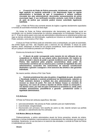 ♦ O exercício do Poder de Polícia pressupõe, inicialmente, uma autorização
legal explícita ou implícita atribuindo a um determinado órgão ou agente
administrativo a faculdade de agir. A competência é sempre condição
vinculada dos atos administrativos, decorrentes necessariamente de prévia
enunciação legal. A sua verificação constitui, portanto, outro limite à latitude
da ação da polícia que somente poderá emanar autoridade legalmente
habilitada.
Logo, o Poder de Polícia atua somente através de órgãos e agentes devidamente capacitados
e munidos de autoridade emanada de texto legal.
Os limites do Poder de Polícia administrativa são demarcados pelo interesse social em
conciliação com os direitos fundamentais do indivíduo assegurados na Constituição Federal no seu
art. 5°. O ato de polícia assim como todo ato administrativo subordina-se ao ordenamento jurídico que
rege as demais atividades da Administração, sujeitando-se inclusive ao controle de legalidade pelo
Poder Judiciário, como ensina o Prof. Hely.
O abuso do Poder de Polícia pode ser entendido como a extrapolação, por parte da autoridade,
dos limites legais que lhes são traçados para o exercício de sua atividade. O abuso do poder
significa, ainda, ultrapassar os limites de sua própria competência. Assim pode ser entendido como
ato por qualquer circunstância praticado com infração da lei.
Ensina-nos Armando de O. Marinho:
♦ O desvio de poder corresponde outra maneira de má utilização de sua
competência no âmbito de sua própria esfera discricionária. Em matéria de
abuso de poder e desvio de poder a grande incidência recai sobre o Poder de
Polícia, fato explicável pelas próprias características deste poder. Os
instrumentos corretivos são os mesmos para o controle da legalidade dos atos
administrativos, acrescidos dos instrumentos de natureza constitucional
destinados a garantir e assegurar o livre exercício dos direitos e das garantias
individuais.
No mesmo sentido, informa o Prof. Caio Tácito:
♦ Controle jurisdicional dos atos de polícia. A legalidade da ação de polícia
é fiscalizada mediante o controle jurisdicional da Administração, cabendo ao
Poder Judiciário declarar a nulidade dos atos administrativos viciados de
excesso ou abuso de poder. Por meio de Habeas Corpus ou mandado de
segurança, nos casos de certeza e liquidez do direito violado ou ameaçado e,
nos demais casos, por meio de ação cominatória ou anulatória ou, ainda, pelos
remédios possessórios, possibilita-se a garantia jurisdicional contra a
legalidade administrativa.
9.3) Atributos
O Poder de Polícia tem atributos específicos. São eles:
• auto-executoriedade: não precisa do Poder Judiciário para ser implementado;
• Coercitividade: obrigatoriedade;
• Discricionário (em princípio): livre escolha de usá-lo ou não, visando sempre sua perfeita
aplicação e o atendimento dos fins colimados.
9.4) Modos (Meios) de Atuação
Preferencialmente, a polícia administrativa atuará de forma preventiva, através de ordens,
proibições e normas limitadoras e sancionadoras do comportamento dos indivíduos que convivem na
sociedade. Geralmente, no uso dos bens e no exercício das atividades, o controle do Poder de Polícia
é materializado por alvarás.
Alvará:
27
 