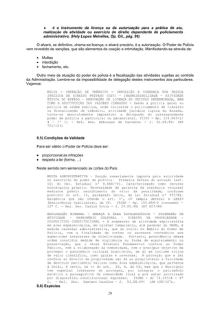 ♦ é o instrumento da licença ou da autorização para a prática de ato,
realização de atividade ou exercício de direito dependente de policiamento
administrativo. (Hely Lopes Meirelles, Op. Cit., pág. 99)
O alvará, se definitivo, chama-se licença; o alvará precário, é a autorização. O Poder de Polícia
vem revestido de sanções, que são elementos de coação e intimidação. Manifestando-se através de:
• Multas
• interdição
• fechamento, etc.
Outro meio de atuação do poder de polícia é a fiscalização das atividades sujeitas ao controle
da Administração. Lembre-se da impossibilidade de delegação destes instrumentos aos particulares.
Vejamos:
MULTA - INFRAÇÃO DE TRÂNSITO - IMPOSIÇÃO E COBRANÇA POR PESSOA
JURÍDICA DE DIREITO PRIVADO (CET) - INADMISSIBILIDADE - ATIVIDADE
TÍPICA DO ESTADO - RENOVAÇÃO DE LICENÇA DO VEÍCULO DETERMINADA, BEM
COMO A RESTITUIÇÃO DOS VALORES COBRADOS - Sendo a polícia geral ou
polícia de ordem pública, onde inclusive o policiamento de trânsito
ou fiscalização de trânsito, atividade jurídica tipica do Estado,
torna-se absolutamente impossível a delegação do correspondente
poder de polícia a particular ou paraestatal. (TJSP - Ap. 228.863-1/
4 - 7ª C. - Rel. Des. Rebouças de Carvalho - J. 02.08.95) (RT
721/103)
9.5) Condições de Validade
Para ser válido o Poder de Polícia deve ser:
• proporcional as infrações
• respeito a lei (forma, ...)
Neste sentido tem sentenciado as cortes do País:
MULTA ADMINISTRATIVA - Sanção sumariamente imposta pela autoridade
no exercício do poder de polícia. Primeira defesa do autuado (art.
101 do Dec. Estadual nº 8.468/76). Caracterização como recurso
hierárquico próprio. Necessidade de garantia da instância recursal
mediante prévio recolhimento do valor da penalidade, conforme
previsto no art. 10, parágrafo único, da Lei Estadual nº 997/86.
Exigência que não ofende o art. 5º, LV (ampla defesa) e LXXIV
(Assistência Judiciária), da CF. (TJSP - Ap. 155.864-2 (reexame) -
12ª C. - Rel. Des. Carlos Ortiz - J. 29.05.90) (RT 657/94)
EXPLORAÇÃO MINERAL - AMEAÇA A ÁREA ESPELEOLÓGICA - SUSPENSÃO DA
ATIVIDADE - PATRIMÔNIO CULTURAL - DIREITO DE PROPRIEDADE -
DISPOSITIVO CONSTITUCIONAL - A suspensão de atividade exploratória
em área espeleológica, em caráter temporário, até parecer do DNPM, é
medida cautelar administrativa, que se inclui no âmbito do Poder de
Polícia, com a finalidade de conter os excessos contrários aos
superiores interesses da coletividade. Portanto, providência dessa
ordem constitui medida de vigilância ou forma de acautelamento ou
preservação, que o atual Estatuto Fundamental confere ao Poder
Público, com a colaboração da comunidade, com o precípuo objetivo de
proteger o patrimônio cultural brasileiro, se aí se incluem sítios
de valor científico, como grutas e cavernas. A proteção que a lei
confere ao direito de propriedade não dá ao proprietário a faculdade
de destruir patrimônio valioso como área espeleológica, que pertence
à União, é certo, ex vi do art. 20, X, da CF, mas que o Município
tem especial interesse de proteger, por integrar o patrimônio
estético e paisagístico da comunidade local e por estar autorizado
por dispositivo constitucional expresso. (TJMG - AC 78.597/4 - 4ª
C. - Rel. Des. Caetano Carelos - J. 03.08.89) (JM 108/167).
9.6) Espécies
28
 