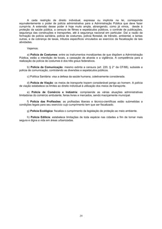 A cada restrição de direito individual, expressa ou implícita na lei, corresponde
equivalentemente o poder de polícia administrativa para a Administração Pública que deve fazer
cumpri-la. A extensão desse poder é hoje muito ampla, abrangendo, como já vimos, desde à
proteção da saúde pública, a censura de filmes e espetáculos públicos, o controle de publicações,
segurança das construções e transportes, até à segurança nacional em particular. Daí a razão da
formação de polícia sanitária, polícia de costumes, polícia florestal, de trânsito, ambiental, e tantas
outras, e da cobrança de taxas, tributos específicos vinculados ao exercício da fiscalização de tais
atividades.
Vejamos:
a) Polícia de Costumes: entre os instrumentos moralizantes de que dispõem a Administração
Pública, estão a interdição de locais, a cassação de alvarás e a vigilância. A competência para a
realização da polícia de costumes é dos três graus federativos.
b) Polícia da Comunicação: mesmo extinta a censura (art. 220, § 2° da CF/88), subsiste a
polícia de comunicação, controlando as diversões e espetáculos públicos.
c) Política Sanitária: visa a defesa da saúde humana, coletivamente considerada.
d) Polícia de Viação: os meios de transporte trazem considerável perigo ao homem. A polícia
de viação estabelece os limites ao direito individual à utilização dos meios de transporte.
e) Polícia de Comércio e Indústria: compreende as várias atuações administrativas
limitadoras do comércio ambulante, feiras livres e mercados, sendo maciçamente municipal.
f) Polícia das Profissões: as profissões liberais e técnico-científicas estão submetidas a
condições legais para seu exercício cujo cumprimento tem que ser fiscalizado.
g) Polícia Ecológica: fiscaliza o cumprimento da legislação de proteção ao meio ambiente.
h) Polícia Edilícia: estabelece limitações de toda espécie nas cidades a fim de tornar mais
segura e digna a vida em áreas urbanizadas.
29
 
