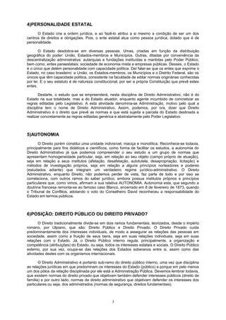 4)PERSONALIDADE ESTATAL
O Estado cria a ordem jurídica, e ao fazê-lo atribui a si mesmo a condição de ser um dos
centros de direitos e obrigações. Pois, o ente estatal atua como pessoa jurídica, dotado que é de
personalidade.
O Estado desdobra-se em diversas pessoas. Umas, criadas em função da distribuição
geográfica do poder: União, Estados-membros e Municípios. Outras, ditadas por conveniência da
descentralização administrativa: autarquias e fundações instituídas e mantidas pelo Poder Público;
bem como, entes paraestatais: sociedade de economia mista e empresas públicas. Desses, o Estado
é o único que detém personalidade com capacidade política. Daí falar-se que os entes que exprime o
Estado, no caso brasileiro: a União, os Estados-membros, os Municípios e o Distrito Federal, são os
únicos que têm capacidade política, consistente na faculdade de editar normas originárias conhecidas
por lei. E o seu estatuto é de natureza constitucional, por ser a própria Constituição que prevê estes
entes.
Destarte, o estudo que se empreenderá, nesta disciplina de Direito Administrativo, não é do
Estado na sua totalidade, mas a do Estado atuador, enquanto agente incumbido de concretizar as
regras editadas pelo Legislativo. A esta atividade denomina-se Administração, motivo pelo qual a
disciplina tem o nome de Direito Administrativo. Assim, podemos, por ora, dizer que Direito
Administrativo é o direito que prevê as normas a que está sujeita a parcela do Estado destinada a
realizar concretamente as regras editadas genérica e abstratamente pelo Poder Legislativo.
5)AUTONOMIA
O Direito porém constitui uma unidade indivisível, maciça e monolítica. Reconhece-se todavia,
principalmente para fins didáticos e científicos, como forma de facilitar os estudos, a autonomia do
Direito Administrativo já que podemos compreender o seu estudo a um grupo de normas que
apresentam homogeneidade particular, seja, em relação ao seu objeto (campo próprio de atuação),
seja em relação a seus institutos (afetação, desafetação, autotutela, desapropriação, licitação) e
métodos de investigação próprios, seja em relação a alguns princípios norteadores e poderes
(estudados adiante) que integram um verdadeiro regime jurídico-administrativo. O Direito
Administrativo, enquanto Direito, não podemos perder de vista, faz parte de todo e por isso se
correlaciona, com outros ramos do saber jurídico, embora possua institutos próprios e princípios
particulares que, como vimos, afirmam a sua relativa AUTONOMIA. Autonomia esta, que segundo a
doutrina francesa remonta-se ao famoso caso Blanco, encerrado em 8 de fevereiro de 1873, quando
o Tribunal de Conflitos, adotando o voto do Conselheiro David reconheceu a responsabilidade do
Estado em termos públicos.
6)POSIÇÃO: DIREITO PÚBLICO OU DIREITO PRIVADO?
O Direito tradicionalmente divide-se em dois ramos fundamentais, teorizados, desde o império
romano, por Ulpiano, que são: Direito Público e Direito Privado. O Direito Privado cuida
predominantemente dos interesses individuais, de modo a assegurar as relações das pessoas em
sociedade, assim como a fruição de seus bens, seja em suas relações individuais, seja em suas
relações com o Estado. Já, o Direito Público interno regula, principalmente, a organização e
competência (atribuições) do Estado, ou seja, todos os interesses estatais e sociais. O Direito Público
externo, por sua vez, ocupa-se das relações dos Estados soberanos entre si, assim como das
atividades destes com os organismos internacionais.
O Direito Administrativo é portanto sub-ramo do direito público interno, uma vez que disciplina
as relações jurídicas em que predominam os interesses do Estado (público) e porque em pelo menos
um dos pólos da relação disciplinada por ele está a Administração Pública. Devemos lembrar todavia,
que existem normas do direito privado que objetivam também defender interesses públicos (direito de
família) e por outro lado, normas de direito administrativo que objetivam defender os interesses dos
particulares ou seja, dos administrados (normas de segurança, direitos fundamentais).
3
 