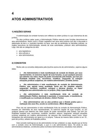 4
ATOS ADMINISTRATIVOS
1) NOÇÕES GERAIS
A exteriorização da vontade humana com reflexos na ordem jurídica é o que chamamos de ato
jurídico.
Os atos jurídicos pelos quais a Administração Pública executa suas funções denominam-se
atos administrativos. Assim como o Poder Legislativo tem seus atos próprios que são a discussão e
elaboração de leis e o Judiciário também os seus, que são as sentenças ou decisões judiciais, os
órgãos executivos da Administração, através de suas autoridades, praticam atos administrativos.
Logo, três são as categorias de atos:
• atos legislativos;
• atos judiciais e
• atos administrativos
2) CONCEITOS
Muitos são os conceitos elaborados pela doutrina acerca de ato administrativo, vejamos alguns
deles:
♦ Ato Administrativo é toda manifestação da vontade do Estado, por seus
representantes, no exercício regular de suas funções, ou por qualquer pessoas
que detenha nas mãos, fração de poder reconhecido pelo Estado, que tem por
finalidade imediata criar, reconhecer, modificar, resguardar ou extinguir
situações jurídicas subjetivas, em matéria administrativa. (Cretella Júnior)
♦ Ato administrativo é toda manifestação de vontade da Administração
Pública, que, agindo nessa qualidade, tenha por fim imediato adquirir,
resguardar, transferir, modificar, extinguir e declarar direitos, ou impor
obrigações aos administrados ou a si própria. (Hely Lopes Meirelles)
♦ Ato administrativo é toda manifestação lícita da vontade da
Administração Pública, destinada à aquisição, à conservação, à transferência,
à modificação ou à extinção de direitos. (Valmir Pontes)
♦ Atos administrativos são os atos jurídicos que o Estado pratica para a
realização dos seus fins, exceto os contenciosos. (Mário Masagão)
Para nós ato administrativo é toda manifestação lícita da vontade da Administração Pública,
exarada por intermédio de seus representantes, no exercício regular de suas funções, ou por
qualquer pessoa que detenha nas mãos fração de poder reconhecido pelo Estado, que tem por
finalidade imediata criar, reconhecer, modificar, transferir, adquirir, resguardar, extinguir situações
jurídicas subjetivas em matéria administrativa, de natureza não contenciosa, assim como, impor
obrigações aos administrados em geral ou a si própria. Trata-se da mesma idéia contida no art. 81,
para ato jurídico, aditado da finalidade pública.
Este conceito restringe-se ao ato administrativo do tipo unilateral, ou seja, àquele que se forma
com a vontade única da Administração, e que é o ato administrativo típico. Há ainda os atos
administrativos bilaterais, constituídos pelos Contratos Administrativos, estudados mais adiante.
30
 