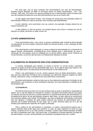 Por outro lado, não se deve confundir atos administrativos com atos da Administração.
Oswaldo Aranha Bandeira de Mello (in Princípios Gerais de Direito Administrativo , Vol. I, Ed.
Forense. 1969, pág. 412) ensina com grande proficiência que a Administração pratica inúmeros atos
que não interessa considerá-los como atos administrativos e que se em resumo são:
a) atos regidos pelo Direito Privado, como locação de imóvel para uma repartição pública (A
Administração Pública se nivela ao particular, atos marcados pela bilateralidade);
b) atos materiais, como pavimentar uma rua, praticar uma operação cirúrgica através de um
médico funcionário, etc.
c) atos políticos ou atos de governo, em funções típicas como tomar a iniciativa de uma lei,
oferecer um indulto, sancionar ou vetar uma lei, etc.
3) FATO ADMINISTRATIVO
O ato administrativo típico, como vimos, é sempre manifestado pela vontade da Administração
no desempenho de suas funções, produzindo efeitos de natureza jurídica, o que o distingue de fato
administrativo.
Fato administrativo é toda realização no campo material da Administração em cumprimento de
alguma decisão administrativa, manifestando-se numa utilidade para o administrado, tal como a
construção de uma estrada, ponte ou instalação de um serviço público, dentre outros. Pertence ao
mundo dos fatos, ao domínio das técnicas e só reflexamente interessa ao Direito.
4) ELEMENTOS OU REQUISITOS DOS ATOS ADMINISTRATIVOS
A vontade manifestada para declarar um direito ou formar um vínculo jurídico, necessita,
segundo as regras do Direito Civil da capacidade legal, isto é, de um agente capaz para realizar o ato
jurídico, de objeto lícito e da observância da forma prescrita ou não defesa em lei.
Porém o ato administrativo é um ato jurídico especial, típico do direito administrativo, motivo
pelo qual seus elementos formativos não se restringem aos elementos clássicos exigidos na esfera
privada, reclamando, ainda, a coexistência de outros elementos componentes.
Na esfera administrativa, podemos dizer que os cinco elementos essenciais a formação do ato
administrativo, que constituem os seus verdadeiros requisitos, dos quais dependem a validade do ato
administrativo são:
a) Competência
Da mesma forma que ocorre com os atos jurídicos para os quais é necessário a capacidade do
agente, isto é, seja ele dotado de consciência, vontade e condições reconhecias pela lei como aptas
ao exercício dos atos da vida civil, o primeiro elemento ou requisito essencial do ato administrativo é a
competência do gente. No ato administrativo exige-se, além disso, ou seja, adite-se ao cumprimento
dos requisitos exigidos pelo Código Civil Brasileiro, que haja competência administrativa. Expressão
esta que designa o complexo do poder público atribuído aos titulares da administração para o
exercício das funções decorrentes de seu cargo, isto é, poder funcional (dado por lei e por ela
limitado) para desempenho específico de função ou atribuição.
Para a prática do ato administrativo é necessário, ou melhor, imprescindível portanto que o
agente disponha deste poder legal para praticá-lo, ou seja, de poder específico no limite de suas
funções, conferido em lei ou por esta previsto ou limitado. Lembra Celso Antônio Bandeira de Mello
que não é competente quem quer, mas quem pode. A competência é sempre elemento vinculado do
ato administrativo, vez que, sendo praticado por autoridade incompetente será nulo, inválido.
31
 
