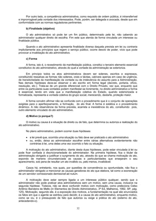 Por outro lado, a competência administrativa, como requisito de ordem pública, é intransferível
e improrrogável pela vontade dos interessados. Pode, porém, ser delegada e avocada, desde que em
conformidade com as normas reguladoras pertinentes.
b) Finalidade (objetivo)
O ato administrativo só pode ter um fim público, determinado pela lei, não cabendo ao
administrador qualquer direito de escolha. Fim este que atenda de forma vinculada um interesse ou
finalidade pública.
Quando o ato administrativo apresenta finalidade diversa daquela prevista em lei ou contraria
implicitamente aos princípios que regem o serviço público, ocorre desvio de poder, vício que pode
provocar a invalidação do ato administrativo.
c) Forma
A forma, isto é, o revestimento da manifestação pública, constitui o terceiro elemento essencial
constitutivo do ato administrativo, através do qual a vontade da administração se exterioriza.
Em principio todos os atos administrativos devem ser solenes, escritos e expressos,
constituindo ressalvas as formas não solenes, orais e tácitas, cabíveis apenas em caso de urgência,
de transitoriedade da manifestação da vontade ou de irrelevância do assunto para a Administração.
Nas demais hipóteses deve-se observar o ato escrito em forma legal (decreto, portaria, ofício,
resolução, etc.). Trata-se de um grande diferencial com o Direito Privado, vez que, enquanto que
entre os particulares suas vontades podem manifestar-se livremente, no direito administrativo a forma
é essencial, tendo em vista que a manifestação coletiva do Estado, quando exteriorizada e
formalizada, representa a vontade coletiva do grupo social, merecendo, destarte, proteção maior.
A forma convém afirmar não se confunde com o procedimento que é o conjunto de operações
exigidas para o aperfeiçoamento, a formação, do ato final. A forma é estática e o procedimento
dinâmico. A não observância da forma prevista, acarreta a inexistência do ato, constituindo pois,
outro elemento vinculado do ato administrativo.
d) Motivo (o porque?)
O motivo ou causa é a situação de direito ou de fato, que determina ou autoriza a realização do
ato administrativo.
No plano administrativo, podem ocorrer duas hipóteses:
• a lei prevê que, ocorrida uma situação ou fato deve ser praticado o ato administrativo
• ou, então, deixa ao administrador escolher entre várias alternativas evidentemente não
contrárias à lei, uma delas uma vez ocorrido o fato ou situação.
A motivação do ato administrativo, diante desta duas hipóteses, pode estar vinculada à lei ou
pode ficar confiada à discricionariedade do administrador. Na primeira hipótese, fica o titular da
administração obrigado a justificar o surgimento do ato, através do que se chama motivação do ato,
expondo de maneira circunstanciada as causas e particularidades que ensejaram o seu
aparecimento, sob pena de resultar um ato inválido ou, pelo menos, invalidável.
Casos há, entretanto, nos quais, por questões de conveniência ou oportunidade, não fica o
administrador obrigado a mencionar as causas geradoras do ato que elabora, tal como a exoneração
de um servidor comissionado demissível ad nutum.
A motivação deve estar sempre ligada a um interesse público qualquer, sendo que o
administrador não pode praticar atos administrativos sem um motivo, sem uma causa, inclusive na
segunda hipótese. Todavia, não se deve confundir motivo com motivação, como preleciona Celso
Antônio Bandeira de Mello (in Elementos de Direito Administrativo, 3ª Ed, Malheiros, 1992, SP, pág.
125). Motivação, segundo ele, é a exposição dos motivos, a fundamentação na qual são enunciados
os fatos em que o agente se estribou para decidir, é a causa do ato administrativo, enquanto motivo,
como se viu, é o pressuposto de fato que autoriza ou exige a prática do ato (externo do ato,
antecedendo-o).
32
 