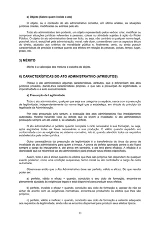 e) Objeto (Sobre quem incide o ato)
O objeto, ou o conteúdo do ato administrativo constitui, em última análise, as situações
jurídicas criadas, modificadas ou extintas pelo ato.
Todo ato administrativo tem portanto, um objeto representado pelos verbos: criar, modificar ou
comprovar situações jurídicas referentes a pessoas, coisas ou atividade sujeitas à ação do Poder
Público. O objeto do ato administrativo deve ser lícito, ou seja, não contrário a qualquer norma legal,
possível, isto é, exeqüível pela administração, moral, vale dizer, consentâneo com os aspectos éticos
do direito, ajustado aos critérios de moralidade pública e, finalmente, certo, ou ainda possuir
características de precisão e certeza quanto aos efeitos em relação às pessoas, coisas, tempo, lugar,
prazo, etc.
5) MÉRITO
Mérito é a valoração dos motivos e escolha do objeto.
6) CARACTERÍSTICAS DO ATO ADMINISTRATIVO (ATRIBUTOS)
Possui o ato administrativo algumas características, atributos, que o diferenciam dos atos
jurídicos privados, dando-lhes características próprias, e que são a presunção de legitimidade, a
imperatividade e a auto executoriedade.
a) Presunção de Legitimidade
Todo o ato administrativo, qualquer que seja sua categoria ou espécie, nasce com a presunção
de legitimidade, independentemente da norma legal que a estabeleça, em virtude do princípio da
legalidade da Administração.
Por esta presunção juris tantum, a execução dos atos administrativos fica imediatamente
autorizada, mesmo havendo vício ou defeito que os levem à invalidade. O ato administrativo
pressupõe sempre um ato válido e, se acabado, perfeito.
O ato administrativo é perfeito quando completa o ciclo necessário à sua formação, ou seja,
após esgotadas todas as fases necessárias a sua produção. É válido quando expedido em
conformidade com as exigências ao sistema normativo, isto é, quando atendido todos os requisitos
estabelecidos pela ordem jurídica.
Outra conseqüência da presunção de legitimidade é a transferência do ônus da prova de
invalidade do ato administrativo para quem a invoca. A prova do defeito apontado contra o ato ficará
sempre a cargo do impugnante e, até prova em contrário, o ato terá plena eficácia. A eficácia é a
idoneidade que se reconhece ao ato administrativo para produzir seus efeitos específicos.
Assim, todo o ato é eficaz quando os efeitos que lhes são próprios não dependem de qualquer
evento posterior, como uma condição suspensiva, termo inicial ou ato controlador a cargo de outra
autoridade.
Observa-se então que o Ato Administrativo deve ser perfeito, válido e eficaz. Do que resulta
poder ser:
a) perfeito, válido e eficaz = quando, concluído o seu ciclo de formação, encontra-se
plenamente ajustado às exigências legais e está disponível para produzir seus efeitos;
b) perfeito, invalido e eficaz = quando, concluído seu ciclo de formação e, apesar de não se
achar de acordo com as exigências normativas, encontra-se produzindo os efeitos que lhes são
próprios;
c) perfeito, válido e ineficaz = quando, concluído seu ciclo de formação e estando adequado
aos requisitos de legitimidade, ainda não se encontra disponível para produzir seus efeitos típicos.
33
 