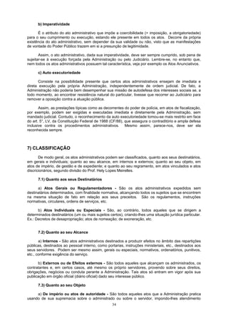 b) Imperatividade
É o atributo do ato administrativo que impõe a coercibilidade (= imposição, a obrigatoriedade)
para o seu cumprimento ou execução, estando ele presente em todos os atos. Decorre da própria
existência do ato administrativo, sem depender da sua validade ou não, visto que as manifestações
de vontade do Poder Público trazem em si a presunção de legitimidade.
Assim, o ato administrativo, dada sua imperatividade, deve ser sempre cumprido, sob pena de
sujeitar-se à execução forçada pela Administração ou pelo Judiciário. Lembre-se, no entanto que,
nem todos os atos administrativos possuem tal característica, veja por exemplo os Atos Anunciativos.
c) Auto executoriedade
Consiste na possibilidade presente que certos atos administrativos ensejam de imediata e
direta execução pela própria Administração, independentemente de ordem judicial. De fato, a
Administração não poderia bem desempenhar sua missão de autodefesa dos interesses sociais se, a
todo momento, ao encontrar resistência natural do particular, tivesse que recorrer ao Judiciário para
remover a oposição contra a atuação pública.
Assim, as prestações típicas como as decorrentes do poder de polícia, em atos de fiscalização,
por exemplo, podem ser exigidas e executadas imediata e diretamente pela Administração, sem
mandado judicial. Contudo, o reconhecimento da auto executoriedade tomou-se mais restrito em face
do art. 5°, LV, da Constituição Federal de 1988 (CF/88), que assegura o contraditório e ampla defesa
inclusive contra os procedimentos administrativos. Mesmo assim, parece-nos, deve ser ela
reconhecida sempre.
7) CLASSIFICAÇÃO
De modo geral, os atos administrativos podem ser classificados, quanto aos seus destinatários,
em gerais e individuais; quanto ao seu alcance, em internos e externos; quanto ao seu objeto, em
atos de império, de gestão e de expediente; e quanto ao seu regramento, em atos vinculados e atos
discricionários, segundo divisão do Prof. Hely Lopes Meirelles.
7.1) Quanto aos seus Destinatários
a) Atos Gerais ou Regulamentadores - São os atos administrativos expedidos sem
destinatários determinados, com finalidade normativa, alcançando todos os sujeitos que se encontrem
na mesma situação de fato em relação aos seus preceitos. São os regulamentos, instruções
normativas, circulares, ordens de serviços, etc.
b) Atos Individuais ou Especiais - São, ao contrário, todos aqueles que se dirigem a
determinados destinatários (um ou mais sujeitos certos), criando-lhes uma situação jurídica particular.
Ex.: Decretos de desapropriação; atos de nomeação; de exoneração, etc.
7.2) Quanto ao seu Alcance
a) Internos - São atos administrativos destinados a produzir efeitos no âmbito das repartições
públicas, destinados ao pessoal interno, como portarias, instruções ministeriais, etc., destinados aos
seus servidores. Podem ser mesmo assim, gerais ou especiais, normativos, ordenatórios, punitivos,
etc., conforme exigência do serviço.
b) Externos ou de Efeitos externos - São todos aqueles que alcançam os administrados, os
contratantes e, em certos casos, até mesmo os próprio servidores, provendo sobre seus direitos,
obrigações, negócios ou conduta perante a Administração. Tais atos só entram em vigor após sua
publicação em órgão oficial (diário oficial) dado seu interesse público.
7.3) Quanto ao seu Objeto
a) De império ou atos de autoridade - São todos aqueles atos que a Administração pratica
usando de sua supremacia sobre o administrado ou sobre o servidor, impondo-lhes atendimento
34
 