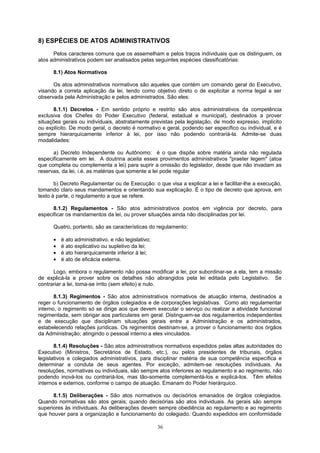 8) ESPÉCIES DE ATOS ADMINISTRATIVOS
Pelos caracteres comuns que os assemelham e pelos traços individuais que os distinguem, os
atos administrativos podem ser analisados pelas seguintes espécies classificatórias:
8.1) Atos Normativos
Os atos administrativos normativos são aqueles que contém um comando geral do Executivo,
visando a correta aplicação da lei, tendo como objetivo direto o de explicitar a norma legal a ser
observada pela Administração e pelos administrados. São eles:
8.1.1) Decretos - Em sentido próprio e restrito são atos administrativos da competência
exclusiva dos Chefes do Poder Executivo (federal, estadual e municipal), destinados a prover
situações gerais ou individuais, abstratamente previstas pela legislação, de modo expresso, implícito
ou explícito. De modo geral, o decreto é normativo e geral, podendo ser específico ou individual, e é
sempre hierarquicamente inferior à lei, por isso não podendo contrariá-la. Admite-se duas
modalidades:
a) Decreto Independente ou Autônomo: é o que dispõe sobre matéria ainda não regulada
especificamente em lei. A doutrina aceita esses provimentos administrativos "praeter legem" (atoa
que completa ou complementa a lei) para suprir a omissão do legislador, desde que não invadam as
reservas, da lei, i.é, as matérias que somente a lei pode regular
b) Decreto Regulamentar ou de Execução: o que visa a explicar a lei e facilitar-lhe a execução,
tomando claro seus mandamentos e orientando sua explicação. É o tipo de decreto que aprova, em
texto à parte, o regulamento a que se refere.
8.1.2) Regulamentos - São atos administrativos postos em vigência por decreto, para
especificar os mandamentos da lei, ou prover situações ainda não disciplinadas por lei.
Quatro, portanto, são as características do regulamento:
• é ato administrativo, e não legislativo;
• é ato explicativo ou supletivo da lei;
• é ato hierarquicamente inferior à lei;
• é ato de eficácia externa.
Logo, embora o regulamento não possa modificar a lei, por subordinar-se a ela, tem a missão
de explicá-la e prover sobre os detalhes não abrangidos pela lei editada pelo Legislativo. Se
contrariar a lei, toma-se írrito (sem efeito) e nulo.
8.1.3) Regimentos - São atos administrativos normativos de atuação interna, destinados a
reger o funcionamento de órgãos colegiados e de corporações legislativas. Como ato regulamentar
interno, o regimento só se dirige aos que devem executar o serviço ou realizar a atividade funcional
regimentada, sem obrigar aos particulares em geral. Distinguem-se dos regulamentos independentes
e de execução que disciplinam situações gerais entre a Administração e os administrados,
estabelecendo relações jurídicas. Os regimentos destinam-se, a prover o funcionamento dos órgãos
da Administração; atingindo o pessoal interno a eles vinculados.
8.1.4) Resoluções - São atos administrativos normativos expedidos pelas altas autoridades do
Executivo (Ministros, Secretários de Estado, etc.), ou pelos presidentes de tribunais, órgãos
legislativos e colegiados administrativos, para disciplinar matéria de sua competência específica e
determinar a conduta de seus agentes. Por exceção, admitem-se resoluções individuais. As
resoluções, normativas ou individuais, são sempre atos inferiores ao regulamento e ao regimento, não
podendo inová-los ou contrariá-los, mas tão-somente complementá-los e explicá-los. Têm efeitos
internos e externos, conforme o campo de atuação. Emanam do Poder hierárquico.
8.1.5) Deliberações - São atos normativos ou decisórios emanados de órgãos colegiados.
Quando normativas são atos gerais; quando decisórias são atos individuais. As gerais são sempre
superiores às individuais. As deliberações devem sempre obediência ao regulamento e ao regimento
que houver para a organização e funcionamento do colegiado. Quando expedidos em conformidade
36
 