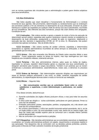 com as normas superiores são vinculantes para a administração e podem gerar direitos subjetivos
para seus beneficiários.
8.2) Atos Ordinatórios
São todos aqueles que visam disciplinar o funcionamento da Administração e a conduta
funcional de seus agentes. São provimentos, determinações ou esclarecimentos que se endereçam
aos servidores públicos a fim de orientá-los no desempenho de suas atribuições. Emanam do poder
hierárquico e podem ser expedidos por qualquer chefe de serviço aos seus subordinados, nos limites
de sua competência. São inferiores aos atos normativos, porque não criam direitos nem obrigações.
Constituem-se em:
8.2.1) Instruções - São ordens escritas e gerais a respeito do modo e forma de execução de
determinado serviço público, expedidas pelo superior hierárquico visando orientar os subalternos no
desempenho de suas atribuições, assegurando a unidade de ação no organismo, objetivando a
execução das leis, decretos e regulamentos (CF/88, art. 87, § único, II). Obviamente, não podem
contrariar tais epécies normativas. São de âmbito interno.
8.2.2) Circulares - São ordens escritas de caráter uniforme, expedidas a determinados
funcionários ou agentes administrativos incumbidos de certos serviços ou atribuições, e de menor
generalidade que as instruções.
8.2.3) Avisos - São atos emanados dos Ministros de Estado sobre assuntos afetos a seus
ministérios. Foram largamente usados no tempo do Império, mas hoje restringem-se com mais
freqüência aos ministérios militares, ordenando serviços.
8.2.4) Portarias - São atos administrativos internos, pelos quais os chefes de órgãos,
repartições ou serviços, expedem determinações gerais ou especiais aos seus subordinados, ou
designam servidores para funções e cargos secundários. Também é por portarias que se iniciam
sindicâncias e processos administrativos, assemelhando-se, nesse caso, à denúncia no processo
penal.
8.2.5) Ordens de Serviços - São determinações especiais dirigidas aos responsáveis por
obras ou serviços públicos autorizando o seu início, ou então, contendo imposições de caráter
administrativo, ou especificações técnicas sobre o modo e a forma de sua realização.
8.2.6) Ofícios - Segundo Hely:
♦ São comunicações escritas que as autoridades fazem entre si, entre
subalternos e superiores, e entre Administração e particulares, em caráter
oficial.
À luz desse conceito, deduzimos que:
• Somente autoridades (de órgãos oficiais) produzem ofícios, e isso para tratar de assuntos
oficiais.
• O oficio pode ser dirigido a: outras autoridades; particulares em geral (pessoas, firmas ou
outro tipo de entidade).
• Entidades particulares (clubes, associações, partidos, congregações, etc.) não devem usar
esse tipo de correspondência.
• No universo administrativo, o oficio tem sentido horizontal vertical ascendente, isto é, vai de
um órgão público a outro, de uma autoridade a outra, mas, dentro de um mesmo órgão, não
deve ser usado pelo escalão superior para se comunicar com o escalão inferior (sentido
vertical descendente).
• Não se confundem com requerimentos e petições.
8.2.7) Despachos - São decisões administrativas que as autoridades executivas ou legislativas
e judiciárias, em funções administrativas proferem em papéis, requerimentos e processos sujeitos à
sua apreciação. Tais despachos não se confundem com as decisões judicias proferidas, portanto,
pelos juizes e tribunais do Poder Judiciário investidos da função jurisdicional.
37
 