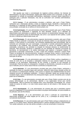 8.3) Atos Negociais
São aqueles que visam a concretização de negócios jurídicos públicos, de interesse da
Administração e do próprio administrado, regidos pelo direito privado (civil e comercial), ou seja, são
declarações de vontade da autoridade administrativa, destinadas a produzir efeitos específicos e
individuais para o particular interessado, mas não se confundem com contratos administrativos.
Classificam-se em:
8.3.1) Licença - É ato administrativo vinculado e definitivo, pelo qual o Poder Público,
verificando que o interessado atendeu a todas as exigências legais, faculta-lhe o desempenho de
atividades ou a realização de fatos materiais antes vedados ao particular, como p. ex., exercício de
uma profissão, construção de um edifício em terreno próprio, etc.
8.3.2) Autorização – É o ato administrativo discricionário e precário pelo qual o Poder Público
torna possível ao pretendente a realização de certa atividade, serviço, ou a utilização de
determinados bens particulares ou públicos, de seu exclusivo ou predominante interesse, que a lei
condiciona aquiescência prévia da Administração, tais como o uso especial de bem público, o porte
de arma, o trânsito por determinados locais, etc.
8.3.3) Permissão - É o ato administrativo negocial, discricionário e precário, pelo qual o Poder
Público faculta ao particular a execução de serviços de interesse coletivo, ou uso especial de bens
públicos, a título gratuito ou remunerado, nas condições estabelecidas pela Administração. Não se
confunde com concessão nem com autorização, a concessão é contrato administrativo bilateral; a
autorização é ato unilateral. Pela concessão contrata-se um serviço de utilidade pública; pela
autorização, consente-se uma atividade ou situação de interesse exclusivo ou predominante do
particular. Pela permissão, faculta-se a realização de uma atividade de interesse concorrente do
permitente, do permissionário e do público (permissão para explorar o transporte coletivo). É
permissível a permissão condicionada, ou seja, a dada sob condições, limitando o próprio Poder
Público na faculdade de, discricionariamente, revogá-la a qualquer tempo, fixando a norma legal, o
prazo de sua vigência e/ou assegurando outras vantagens ao permissionário, como incentivo para a
execução do serviço.
8.3.4) Aprovação - É o ato administrativo pelo qual o Poder Público verifica a legalidade e o
mérito de outro ato, ou de situações e realizações materiais de seus próprios órgãos, de outras
entidades ou de particulares, dependentes de seu controle, e consente na sua execução ou
manutenção. Pode ser prévia ou subseqüente, vinculada ou discricionária, consoante os termos em
que é instituída, pois em certos casos limita-se a confrontar os requisitos da lei.
8.3.5) Admissão - É o ato administrativo vinculado pelo qual o Poder Público, verificando a
satisfação de todos os requisitos legais pelo particular, defere-lhe determinada situação jurídica de
seu exclusivo ou predominante interesse, como ocorre no ingresso aos estabelecimentos de ensino
mediante concurso de habilitação (vestibular). O direito à admissão, desde que reunidas todas as
condições legais, nasce do atendimento dos pressupostos legais, que são vinculantes para o próprio
poder que os estabelece.
8.3.6) Visto - É o ato administrativo vinculado pelo qual o Poder Público controla outro ato da
própria Administração ou do administrado, aferindo a sua legitimidade formal para dar-lhe
exeqüibilidade. Não se confunde com espécies afins, como autorização, homologação, etc., porque
nestas há exame de mérito, e no visto incide sempre sobre um ato anterior e não alcança o seu
conteúdo.
8.3.7) Homologação - É o ato administrativo de controle pelo qual a autoridade superior
examina a legalidade e a conveniência de ato anterior da própria Administração, de outra entidade ou
de particular, para dar-lhe eficácia.
8.3.8) Dispensa - É o ato administrativo que exime o particular do cumprimento de
determinada obrigação até então exigida por lei, como p. ex., a prestação de serviço militar. É
normalmente discricionário.
8.3.9) Renúncia - É o ato administrativo pelo qual o Poder Público extingue unilateralmente um
crédito ou um direito próprio, liberando definitivamente a pessoa obrigada perante a Administração.
Tem caráter abdicativo, por isso não admite condição e, uma vez consumada, é irreversível.
38
 