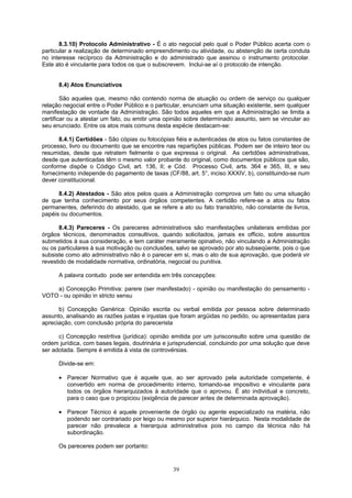 8.3.10) Protocolo Administrativo - É o ato negocial pelo qual o Poder Público acerta com o
particular a realização de determinado empreendimento ou atividade, ou abstenção de certa conduta
no interesse recíproco da Administração e do administrado que assinou o instrumento protocolar.
Este ato é vinculante para todos os que o subscrevem. Inclui-se aí o protocolo de intenção.
8.4) Atos Enunciativos
São aqueles que, mesmo não contendo norma de atuação ou ordem de serviço ou qualquer
relação negocial entre o Poder Público e o particular, enunciam uma situação existente, sem qualquer
manifestação de vontade da Administração. São todos aqueles em que a Administração se limita a
certificar ou a atestar um fato, ou emitir uma opinião sobre determinado assunto, sem se vincular ao
seu enunciado. Entre os atos mais comuns desta espécie destacam-se:
8.4.1) Certidões - São cópias ou fotocópias fiéis e autenticadas de atos ou fatos constantes de
processo, livro ou documento que se encontre nas repartições públicas. Podem ser de inteiro teor ou
resumidas, desde que retratem fielmente o que expressa o original. As certidões administrativas,
desde que autenticadas têm o mesmo valor probante do original, como documentos públicos que são,
conforme dispõe o Código Civil, art. 136, II; e Cód. Processo Civil, arts. 364 e 365, III, e seu
fornecimento independe do pagamento de taxas (CF/88, art. 5°, inciso XXXIV, b), constituindo-se num
dever constitucional.
8.4.2) Atestados - São atos pelos quais a Administração comprova um fato ou uma situação
de que tenha conhecimento por seus órgãos competentes. A certidão refere-se a atos ou fatos
permanentes, deferindo do atestado, que se refere a ato ou fato transitório, não constante de livros,
papéis ou documentos.
8.4.3) Pareceres - Os pareceres administrativos são manifestações unilaterais emitidas por
órgãos técnicos, denominados consultivos, quando solicitados, jamais ex officio, sobre assuntos
submetidos à sua consideração, e tem caráter meramente opinativo, não vinculando a Administração
ou os particulares à sua motivação ou conclusões, salvo se aprovado por ato subseqüente, pois o que
subsiste como ato administrativo não é o parecer em si, mas o ato de sua aprovação, que poderá vir
revestido de modalidade normativa, ordinatória, negocial ou punitiva.
A palavra contudo pode ser entendida em três concepções:
a) Concepção Primitiva: parere (ser manifestado) - opinião ou manifestação do pensamento -
VOTO - ou opinião in stricto sensu
b) Concepção Genérica: Opinião escrita ou verbal emitida por pessoa sobre determinado
assunto, analisando as razões justas e injustas que foram argüidas no pedido, ou apresentadas para
apreciação, com conclusão própria do parecerista
c) Concepção restritiva (jurídica): opinião emitida por um jurisconsulto sobre uma questão de
ordem jurídica, com bases legais, doutrinária e jurisprudencial, concluindo por uma solução que deve
ser adotada. Sempre é emitida à vista de controvérsias.
Divide-se em:
• Parecer Normativo que é aquele que, ao ser aprovado pela autoridade competente, é
convertido em norma de procedimento interno, tomando-se impositivo e vinculante para
todos os órgãos hierarquizados à autoridade que o aprovou. É ato individual e concreto,
para o caso que o propiciou (exigência de parecer antes de determinada aprovação).
• Parecer Técnico é aquele proveniente de órgão ou agente especializado na matéria, não
podendo ser contrariado por leigo ou mesmo por superior hierárquico. Nesta modalidade de
parecer não prevalece a hierarquia administrativa pois no campo da técnica não há
subordinação.
Os pareceres podem ser portanto:
39
 