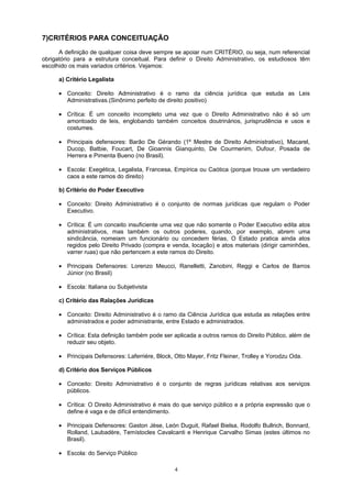 7)CRITÉRIOS PARA CONCEITUAÇÃO
A definição de qualquer coisa deve sempre se apoiar num CRITÉRIO, ou seja, num referencial
obrigatório para a estrutura conceitual. Para definir o Direito Administrativo, os estudiosos têm
escolhido os mais variados critérios. Vejamos:
a) Critério Legalista
• Conceito: Direito Administrativo é o ramo da ciência jurídica que estuda as Leis
Administrativas.(Sinônimo perfeito de direito positivo)
• Crítica: É um conceito incompleto uma vez que o Direito Administrativo não é só um
amontoado de leis, englobando também conceitos doutrinários, jurisprudência e usos e
costumes.
• Principais defensores: Barão De Gérando (1º Mestre de Direito Administrativo), Macarel,
Ducop, Batbie, Foucart, De Gioannis Gianquinto, De Courmenim, Dufour, Posada de
Herrera e Pimenta Bueno (no Brasil).
• Escola: Exegética, Legalista, Francesa, Empírica ou Caótica (porque trouxe um verdadeiro
caos a este ramos do direito)
b) Critério do Poder Executivo
• Conceito: Direito Administrativo é o conjunto de normas jurídicas que regulam o Poder
Executivo.
• Crítica: É um conceito insuficiente uma vez que não somente o Poder Executivo edita atos
administrativos, mas também os outros poderes, quando, por exemplo, abrem uma
sindicância, nomeiam um funcionário ou concedem férias, O Estado pratica ainda atos
regidos pelo Direito Privado (compra e venda, locação) e atos materiais (dirigir caminhões,
varrer ruas) que não pertencem a este ramos do Direito.
• Principais Defensores: Lorenzo Meucci, Ranelletti, Zanobini, Reggi e Carlos de Barros
Júnior (no Brasil)
• Escola: Italiana ou Subjetivista
c) Critério das Ralações Jurídicas
• Conceito: Direito Administrativo é o ramo da Ciência Jurídica que estuda as relações entre
administrados e poder administrante, entre Estado e administrados.
• Crítica: Esta definição também pode ser aplicada a outros ramos do Direito Público, além de
reduzir seu objeto.
• Principais Defensores: Laferriére, Block, Otto Mayer, Fritz Fleiner, Trolley e Yorodzu Oda.
d) Critério dos Serviços Públicos
• Conceito: Direito Administrativo é o conjunto de regras jurídicas relativas aos serviços
públicos.
• Crítica: O Direito Administrativo é mais do que serviço público e a própria expressão que o
define é vaga e de difícil entendimento.
• Principais Defensores: Gaston Jèse, León Duguit, Rafael Bielsa, Rodolfo Bullrich, Bonnard,
Rolland, Laubadère, Temístocles Cavalcanti e Henrique Carvalho Simas (estes últimos no
Brasil).
• Escola: do Serviço Público
4
 