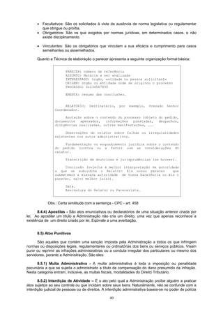 • Facultativos: São os solicitados à vista da ausência de norma legislativa ou regulamentar
que obrigue ou proíba.
• Obrigatórios: São os que exigidos por normas jurídicas, em determinados casos, e não
existe disciplinamento.
• Vinculantes: São os obrigatórios que vinculam a sua eficácia e cumprimento para casos
semelhantes ou assemelhados.
Quanto a Técnica de elaboração o parecer apresenta a seguinte organização formal básica:
PARECER: número de referência
ASSUNTO: Matéria a ser analisada
INTERESSADO: órgão, entidade ou pessoa solicitante
ORIGEM: órgão ou entidade onde se originou o processo
PROCESSO: 01234567890
EMENTA: resumo das conclusões.
RELATÓRIO: Destinatário, por exemplo, Prezado Senhor
Coordenador.
Anotação sobre o conteúdo do processo (objeto do pedido,
documentos apensados, informações prestadas, despachos,
diligências realizadas, outras manifestações, ...
Observações do relator sobre falhas ou irregularidades
existentes nos autos administrativos.
Fundamentação ou enquadramento jurídica sobre o conteúdo
do pedido (contra ou a favor) com as considerações do
relator.
Transcrição de doutrinas e jurisprudências (se houver).
Conclusão (sujeita à melhor interpretação da autoridade
a que se subordina o Relator: Eis nosso parecer que
submetemos a elevada autoridade de Vossa Excelência ou Eis o
parecer, salvo melhor juízo).
Data.
Assinatura do Relator ou Parecerista.
Obs.: Certa similitude com a sentença - CPC - art. 458
8.4.4) Apostilas - São atos enunciativos ou declaratórios de uma situação anterior criada por
lei. Ao apostilar um título a Administração não cria um direito, uma vez que apenas reconhece a
existência de um direito criado por lei. Eqüivale a uma averbação.
8.5) Atos Punitivos
São aqueles que contém uma sanção imposta pela Administração a todos os que infringem
normas ou disposições legais, regulamentares ou ordinatórias dos bens ou serviços públicos. Visam
punir ou reprimir as infrações administrativas ou a conduta irregular dos particulares ou mesmo dos
servidores, perante a Administração. São eles:
8.5.1) Multa Administrativa - A multa administrativa é toda a imposição ou penalidade
pecuniária a que se sujeita o administrado a título de compensação do dano presumido da infração.
Nesta categoria entram, inclusive, as multas fiscais, modalidades do Direito Tributário.
8.5.2) Interdição de Atividade – É o ato pelo qual a Administração proíbe alguém a praticar
atos sujeitos ao seu controle ou que incidam sobre seus bens. Naturalmente, não se confunde com a
interdição judicial de pessoas ou de direitos. A interdição administrativa baseia-se no poder de polícia
40
 