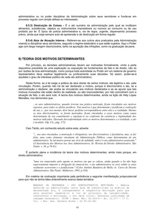 administrativa ou no poder disciplinar da Administração sobre seus servidores e funda-se em
processo regular com ampla defesa ao interessado.
8.5.3) Destruição de Coisas - É o ato sumário da administração pelo qual se inutilizam
alimentos, substâncias, objetos ou instrumentos imprestáveis ou nocivos ao consumo ou de uso
proibido por lei. É típico de polícia administrativa e, via de regra, urgente, dispensando processo
prévio, ainda que exija sempre auto de apreensão e de destruição em forma regular.
8.5.4) Atos de Atuação Interna - Referem-se aos outros atos praticados pela Administração
visando a disciplinar seus servidores, segundo o regime estatutário a que estão sujeitos. Aqui o Poder
age com larga margem discricionária, tanto na apuração das infrações, como na graduação da pena.
9) TEORIA DOS MOTIVOS DETERMINANTES
Por princípio, as decisões administrativas devem ser motivadas formalmente, vindo a parte
dispositiva precedida de uma explicação ou exposição de fundamentos de fato e de direito, não só
por razões de boa administração, como porque toda autoridade ou Poder em um sistema de governo
representativo deve explicar legalmente ou juridicamente suas decisões. Só assim, poder-se-á
aquilatar o grau de interesse público de cada ato administrativo.
Desta forma, se a lei exige a prática de atos diante de certos motivos, ela legitima o ato, pela
vinculação. Porém, quando não há de ser declarado o motivo, porque é discricionário o ato, se a
administração o declarar, ele acaba se vinculando aos motivos declarados e se se apurar que tais
motivos invocados não estão dentro da realidade, ou são improcedentes, por não coincidirem com a
situação de fato, o ato será nulo. A teoria dos motivos determinantes, ainda na lição de Hely Lopes
Meirelles, nos demonstra que:
...os atos administrativos, quando tiverem sua prática motivada, ficam vinculados aos motivos
expostos, para todos os efeitos jurídicos. Tais motivos é que determinam e justificam a realização
do ato, e , por isso mesmo, deve haver perfeita correspondência entre eles e a realidade. Mesmo
os atos discricionários, se forem motivados, ficam vinculados a esses motivos como causa
determinante de seu cometimento e sujeitam-se ao confronto da existência e legitimidade dos
motivos indicados. Havendo desconformidade entre os motivos determinantes e a realidade, o ato
é inválido. (Op. Cit., pág. 175)
Caio Tácito, em conhecido estudo sobre esta, adverte:
"... nos atos vinculados, a motivação é obrigatória; nos discricionários, é facultativa, mas, se for
feita, atua como elemento vinculante da Administração Pública, como determinante do ato
administrativo. Se tal motivo possui um vício de nulidade, nulo é o ato administrativo praticado."
(A Inexistência dos Motivos nos Atos Administrativos. In: Revista de Direito Administrativo. São
Paulo: v. 36. p.78-81).
É portanto plena a incidência da teoria dos motivos determinantes, ainda mais porque, em
direito administrativo:
"uma vez enunciados pelo agente os motivos em que se calçou, ainda quando a lei não haja
expressamente imposto a obrigação de enunciá-los, o ato administrativo só será valido se estes
realmente ocorreram e o justificavam." (Celso Antônio Bandeira de Mello, in Curso de Direito
Administrativo. São Paulo: Malheiros, 1993, p.184).
Em matéria de motivação importante pela pertinência a seguinte manifestação jurisprudencial
para que não se tenha falso entendimento acerca desta temática:
MANDADO DE SEGURANÇA - ATO ADMINISTRATIVO MOTIVAÇÃO - Embora
deferida ao administrador certa dose de subjetivismo na prática de
determinado ato, é indispensável a respectiva motivação para que
seja possível examiná-lo à luz do princípio da razoabilidade.
Inexistente a motivação, o ato será írrito. Sentença confirmada em
reexame necessário. (TJPR - Reex. Nec. 43.324-9 - Ac. 12.277 - 1ª C.
Civ. - Rel. Des. Pacheco Rocha - DJ 05.02.96)
41
 