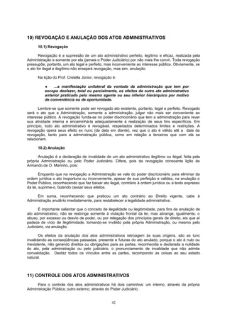 10) REVOGAÇÃO E ANULAÇÃO DOS ATOS ADMINISTRATIVOS
10.1) Revogação
Revogação é a supressão de um ato administrativo perfeito, legítimo e eficaz, realizada pela
Administração e somente por ela (jamais o Poder Judiciário) por não mais lhe convir. Toda revogação
pressupõe, portanto, um ato legal e perfeito, mas inconveniente ao interesse público. Obviamente, se
o ato for ilegal e ilegítimo não ensejará revogação, mas sim, anulação.
Na lição do Prof. Cretella Júnior, revogação é:
♦ ...a manifestação unilateral da vontade da administração que tem por
escopo desfazer, total ou parcialmente, os efeitos de outro ato administrativo
anterior praticado pelo mesmo agente ou seu inferior hierárquico por motivo
de conveniência ou de oportunidade.
Lembre-se que somente pode ser revogado ato existente, portanto, legal e perfeito. Revogado
será o ato que a Administração, somente a administração, julgar não mais ser conveniente ao
interesse público. A revogação funda-se no poder discricionário que tem a administração para rever
sua atividade interna e encaminhá-la adequadamente à realização de seus fins específicos. Em
princípio, todo ato administrativo é revogável, respeitados determinados limites e restrições. A
revogação opera seus efeito ex nunc (da data em diante), vez que o ato é válido até a data da
revogação, tanto para a administração pública, como em relação a terceiros que com ela se
relacionem.
10.2) Anulação
Anulação é a declaração de invalidade de um ato administrativo ilegítimo ou ilegal, feita pela
própria Administração ou pelo Poder Judiciário. Difere, pois da revogação consoante lição de
Armando de O. Marinho, pois:
Enquanto que na revogação a Administração se vale do poder discricionário para eliminar da
ordem jurídica o ato inoportuno ou inconveniente, apesar de sua perfeição e validez, na anulação o
Poder Público, reconhecendo que faz baixar ato ilegal, contrário à ordem jurídica ou a texto expresso
da lei, suprime-o, fazendo cessar seus efeitos.
Em suma, reconhecendo que praticou um ato contrário ao Direito vigente, cabe à
Administração anulá-lo imediatamente, para restabelecer a legalidade administrativa.
É importante salientar que o conceito de ilegalidade ou ilegitimidade, para fins de anulação de
ato administrativo, não se restringe somente à violação frontal da lei, mas abrange, igualmente, o
abuso, por excesso ou desvio de poder, ou por relegação dos princípios gerais de direito, eis que aí
padece de vício de ilegitimidade, tomando-se inválido pela própria Administração, ou mesmo pelo
Judiciário, via anulação.
Os efeitos da anulação dos atos administrativos retroagem às suas origens, são ex tunc
invalidando as conseqüências passadas, presente e futuras do ato anulado, porque o ato é nulo ou
inexistente, não gerando direitos ou obrigações para as partes, reconhecida e declarada a nulidade
do ato, pela administração ou pelo judiciário, o pronunciamento de invalidade que não admite
convalidação. Desfaz todos os vínculos entre as partes, recompondo as coisas ao seu estado
natural.
11) CONTROLE DOS ATOS ADMINISTRATIVOS
Para o controle dos atos administrativos há dois caminhos: um interno, através da própria
Administração Pública; outro externo, através do Poder Judiciário.
42
 