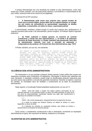 A própria Administração tem uma faculdade de invalidar os atos administrativos, muito mais
ampla que o Poder Judiciário, que não pode jamais adentrar a conveniência e a oportunidade do ato
(seu mérito), devendo limitar-se ao exame de sua legalidade.
A Súmula 473 do STF preceitua:
♦ A Administração pode anular seus próprios atos, quando eivados de
vícios que os tornem ilegais, porque deles não se originam direitos; ou revogá-
los, por motivo de conveniência ou oportunidade, respeitados os direitos
adquiridos, e ressalvados, em todos os casos, a apreciação judicial.
A administração, entretanto, poderá revogar ou anular seus próprios atos, desfazendo-os. O
Judiciário somente pode anular o ato administrativo, jamais revogá-lo. O Professor Seabra Fagundes
preleciona:
♦ Ao Poder Judiciário é vedado apreciar, no exercício do controle
jurisdicional, o mérito dos atos administrativos. (...) O mérito é de atribuição
exclusiva do Poder Executivo, e o Poder Judiciário nele penetrando, faria obra
de administrador, violando, com isso, o princípio de separação e
independência dos poderes. (O Controle dos Atos Administrativos, pág. 116/7)
O Poder Judiciário, por sua vez, vem decidindo:
não compete ao julgador perquerir da justiça ou injustiça do ato
atacado, eis que, do contrário, haveria invasão franca das
atribuições inerentes ao Poder Executivo. Isto é ponto pacífico.
(TFR, Embargos à Apelação n.° 3.244, Rel. Min. Macedo Ludolf, in RDA
34/229) AÇÃO CIVIL PÚBLICA - Esgoto doméstico. Ação visando o
tratamento prévio dos detritos lançados nas águas de rios. Ato
administrativo que necessita de exame de conveniência e oportunidade
pelo Poder Executivo. Impossibilidade de invasão de tal esfera pelo
Poder Judiciário. (TJSP - AC 179.965-1 - 3ªC. - Rel. Des. Mattos
Faria - J. 15.12.92) (RJTJESP 143/14)
12) CIÊNCIA DOS ATOS ADMINISTRATIVOS
Os interessados e os que postulam quaisquer direitos perante o poder público têm acesso aos
respectivos processos para conhecerem os despachos, informações e demais atos referentes aos
seus interesses. A repartição, entretanto, poderá exigir as identificações pessoais respectivas para
que este acesso seja autêntico e cercado das garantias necessárias. Havendo na espécie o exercício
de mandato, ao mandatário deve ser facilitado o conhecimento de as fases do procedimento
administrativo.
Neste aspecto, a Constituição Federal estabelece taxativamente, em seu art. 5°:
XXXIII - todos têm direito a receber dos órgãos públicos informações de seu
interesse particular, ou de interesse coletivo ou geral, que serão prestadas no prazo da lei,
sob pena de responsabilidade, ressalvadas aquelas cujo sigilo seja imprescindível à
segurança da sociedade e do Estado;
(...)
XXXIV - são a todos assegurados, independentemente do pagamento de taxas;
a) o direito de petição aos Poderes Públicos em defesa de direitos ou contra
ilegalidade ou abuso de poder;
b) a obtenção de certidões em repartições públicas, para defesa de direitos e
esclarecimento de situações de interesse pessoal;
Como vemos, o mandamento constitucional é claro e abrangente, envolvendo as repartições
administrativas em geral, não importando se federais, estaduais ou municipais.
14) EFEITOS DO ATO ADMINISTRATIVO
43
 