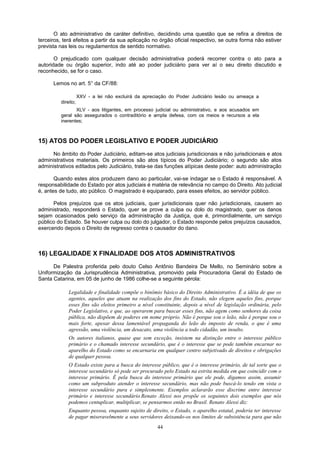 O ato administrativo de caráter definitivo, decidindo uma questão que se refira a direitos de
terceiros, terá efeitos a partir da sua aplicação no órgão oficial respectivo, se outra forma não estiver
prevista nas leis ou regulamentos de sentido normativo.
O prejudicado com qualquer decisão administrativa poderá recorrer contra o ato para a
autoridade ou órgão superior, indo até ao poder judiciário para ver aí o seu direito discutido e
reconhecido, se for o caso.
Lemos no art. 5° da CF/88:
XXV - a lei não excluirá da apreciação do Poder Judiciário lesão ou ameaça a
direito;
XLV - aos litigantes, em processo judicial ou administrativo, e aos acusados em
geral são assegurados o contraditório e ampla defesa, com os meios e recursos a ela
inerentes;
15) ATOS DO PODER LEGISLATIVO E PODER JUDICIÁRIO
No âmbito do Poder Judiciário, editam-se atos judiciais jurisdicionais e não jurisdicionais e atos
administrativos materiais. Os primeiros são atos típicos do Poder Judiciário; o segundo são atos
administrativos editados pelo Judiciário, trata-se das funções atípicas deste poder: auto administração
Quando estes atos produzem dano ao particular, vai-se indagar se o Estado é responsável. A
responsabilidade do Estado por atos judiciais é matéria de relevância no campo do Direito. Ato judicial
é, antes de tudo, ato público. O magistrado é equiparado, para esses efeitos, ao servidor público.
Pelos prejuízos que os atos judiciais, quer jurisdicionais quer não jurisdicionais, causem ao
administrado, responderá o Estado, quer se prove a culpa ou dolo do magistrado, quer os danos
sejam ocasionados pelo serviço da administração da Justiça, que é, primordialmente, um serviço
público do Estado. Se houver culpa ou dolo do julgador, o Estado responde pelos prejuízos causados,
exercendo depois o Direito de regresso contra o causador do dano.
16) LEGALIDADE X FINALIDADE DOS ATOS ADMINISTRATIVOS
De Palestra proferida pelo douto Celso Antônio Bandeira De Mello, no Seminário sobre a
Uniformização da Jurisprudência Administrativa, promovido pela Procuradoria Geral do Estado de
Santa Catarina, em 05 de junho de 1986 colhe-se a seguinte pérola:
Legalidade e finalidade compõe o binômio básico do Direito Administrativo. É a idéia de que os
agentes, aqueles que atuam na realização dos fins do Estado, não elegem aqueles fins, porque
esses fins são eleitos primeiro a nível constituinte, depois a nível de legislação ordinária, pelo
Poder Legislativo, e que, ao operarem para buscar esses fins, não agem como senhores da coisa
pública, não dispõem de poderes em nome próprio. Não é porque sou o leão, não é porque sou o
mais forte, apesar dessa lamentável propaganda do leão do imposto de renda, o que é uma
agressão, uma violência, um desacato, uma violência a todo cidadão, um insulto.
Os autores italianos, quase que sem exceção, insistem na distinção entre o interesse público
primário e o chamado interesse secundário, que é o interesse que se pode também encarnar no
aparelho do Estado como se encarnaria em qualquer centro subjetivado de direitos e obrigações
de qualquer pessoa.
O Estado existe para a busca do interesse público, que é o interesse primário, de tal sorte que o
interesse secundário só pode ser procurado pelo Estado na estrita medida em que coincidir com o
interesse primário. É pela busca do interesse primário que ele pode, digamos assim, assumir
como um subproduto atender o interesse secundário, mas não pode buscá-lo tendo em vista o
interesse secundário pura e simplesmente. Exemplos aclararão esse discrime entre interesse
primário e interesse secundário.Renato Alessi nos propõe os seguintes dois exemplos que nós
podemos centuplicar, multiplicar, se pensarmos então no Brasil. Renato Alessi diz:
Enquanto pessoa, enquanto sujeito de direito, o Estado, o aparelho estatal, poderia ter interesse
de pagar miseravelmente a seus servidores deixando-os nos limites de subsistência para que não
44
 