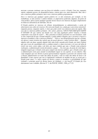 morram e possam continuar com sua força de trabalho a servir o Estado. Com isto, enquanto
sujeito, enquanto pessoa, ele despenderia menos, estaria mais rico, mais abastecido. Mas, não é
este o interesse público primário, não é este o interesse público propriamente.
Este é o interesse que qualquer sujeito poderia ter, se não existissem, por exemplo, as leis
trabalhistas, se não existisse o salário mínimo, os empresários poderiam, digamos, do ponto de
vista jurídico, afora à parte qualquer questão moral, buscar esse interesse de pagar simplesmente
no limite de subsistência do indivíduo. Diz ele:
O Estado poderia ter interesse de tributar desmedidamente os administrados e assim ele
abarrotaria seus cofres de recursos. Ele seria um Estado rico, ainda que o povo fosse miserável;
enquanto pessoa, enquanto sujeito, é claro que pode existir esse interesse para um sujeito. Mas
esse não é o interesse público primário. Em outras palavras, NÃO É PARA ISSO QUE EXISTE
O ESTADO. De que valeria um Estado rico com uma população pobre? Estaria o Estado
cumprindo a sua razão de existir? ... Mas, pensemos no Brasil, pensemos no caso brasileiro, onde
se tem a impressão de que o Estado imagina, o poder público imagina, que o seu dever é buscar o
interesse secundário e não o interesse primário. ... Veja-se: nas desapropriações que faz o Estado,
ele oferece o mais irrisório dos valores que ele possa oferecer, o mais irrisório deles; ... Quando
alguém sofre um dano, quando alguém sofre uma lesão causada pelo Estado, por mais evidente
que seja o nexo de causalidade entre a conduta estatal e o dano ocorrente e às vezes até além de
existir este nexo, existe culpa e até dolo, por mais evidente que seja, o Estado como primeira
realização, a administração resiste ferozmente a pagar. ... Eu creio que, do ponto de vista lógico,
ninguém negará que o Estado existe para cumprir um interesse público, que o Estado existe, que
a administração existe para atender às finalidades legais no seu espírito, no seu objetivo. Mas
como imaginar que esse direito se possa operacionalizar enquanto se persistir em construir todo
o Direito Administrativo ao redor das idéias do poder, e não ao redor das idéias de dever e de
finalidade? Como esperar que isto se implemente realmente na medida em que se aceita que o
Estado pode atuar, é o único sujeito de direito a quem se reconhece a possibilidade de agir
violando o princípio geral de direito básico de lealdade e o da boa-fé? O Estado faz isso
diariamente com o cidadão. (Revista N.º 1, da PGE/SC, IOESC, 1986, p.17-25)
45
 