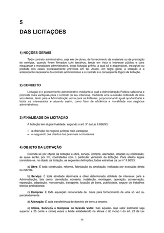 5
DAS LICITAÇÕES
1) NOÇÕES GERAIS
Todo contrato administrativo, seja ele de obras, de fornecimento de materiais ou de prestação
de serviços, quando forem firmados com terceiros, tendo em vista o interesse público e para
resguardar a moralidade administrativa, exige licitação prévia, a qual só é dispensável, inexigível ou
proibida nos casos expressamente previstos em lei. Assim, em regra geral, a licitação é o
antecedente necessário do contrato administrativo e o contrato é o conseqüente lógico da licitação.
2) CONCEITO
Licitação é o procedimento administrativo mediante o qual a Administração Pública seleciona a
proposta mais vantajosa para o contrato de seu interesse, mediante uma sucessão ordenada de atos
vinculantes, tanto para a Administração como para os licitantes, proporcionando igual oportunidade a
todos os interessados e atuando assim, como fator de eficiência e moralidade nos negócios
administrativos.
3) FINALIDADE DA LICITAÇÃO
A licitação tem dupla finalidade, segundo o art. 3° da Lei 8.666/93:
• a obtenção do negócio jurídico mais vantajoso
• o resguardo dos direitos dos possíveis contratantes
4) OBJETO DA LICITAÇÃO
Entende-se por objeto da licitação a obra, serviço, compra, alienação, locação ou concessão,
as quais serão, por fim, contratadas com o particular vencedor da licitação. Para efeitos legais
considera-se, no objeto da licitação, as seguintes definições, todas extraídas da Lei n° 8.66/93:
a) Obra: É toda construção, reforma, fabricação ou ampliação, realizada por execução direta
ou indireta.
b) Serviço: É toda atividade destinada a obter determinada utilidade de interesse para a
Administração, tais como: demolição, conserto, instalação, montagem, operação, conservação,
reparação, adaptação, manutenção, transporte, locação de bens, publicidade, seguro ou trabalhos
técnico-profissionais.
c) Compras: É toda aquisição remunerada de bens para fornecimento de uma só vez ou
parceladamente.
d) Alienação: É toda transferência de domínio de bens a terceiro.
e) Obras, Serviços e Compras de Grande Vulto: São aqueles cujo valor estimado seja
superior a 25 (vinte e cinco) vezes o limite estabelecido na alínea c do inciso I do art. 23 da Lei
46
 