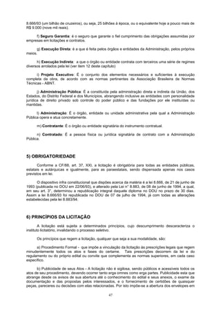 8.666/93 (um bilhão de cruzeiros), ou seja, 25 bilhões à época, ou o equivalente hoje a pouco mais de
R$ 9.000 (nove mil reais).
f) Seguro Garantia: é o seguro que garante o fiel cumprimento das obrigações assumidas por
empresas em licitações e contratos.
g) Execução Direta: é a que é feita pelos órgãos e entidades da Administração, pelos próprios
meios.
h) Execução Indireta: a que o órgão ou entidade contrata com terceiros uma série de regimes
diversos arrolados pela lei (ver item 12 deste capítulo)
i) Projeto Executivo: É o conjunto dos elementos necessários e suficientes à execução
completa da obra, de acordo com as normas pertinentes da Associação Brasileira de Normas
Técnicas - ABNT.
j) Administração Pública: É a constituída pela administração direta e indireta da União, dos
Estados, do Distrito Federal e dos Municípios, abrangendo inclusive as entidades com personalidade
jurídica de direito privado sob controle do poder público e das fundações por ele instituídas ou
mantidas.
l) Administração: É o órgão, entidade ou unidade administrativa pela qual a Administração
Pública opera e atua concretamente.
m) Contratante: É o órgão ou entidade signatária do instrumento contratual.
n) Contratado: É a pessoa física ou jurídica signatária de contrato com a Administração
Pública.
5) OBRIGATORIEDADE
Conforme a CF/88, art. 37, XXI, a licitação é obrigatória para todas as entidades públicas,
estatais e autárquicas e igualmente, para as paraestatais, sendo dispensada apenas nos casos
previstos em lei.
O dispositivo infra constitucional que dispões acerca da matéria é a lei 8.666, de 21 de junho de
1993 (publicada no DOU em 22/06/93), e alterado pela Lei n° 8.883, de 08 de junho de 1994, a qual,
em seu art. 3°, determinou a republicação integral daquele diploma no DOU no prazo de 30 dias.
Assim a lei 8.666/93 foi republicada no DOU de 07 de julho de 1994, já com todas as alterações
estabelecidas pela lei 8.883/94.
6) PRINCÍPIOS DA LICITAÇÃO
A licitação está sujeita a determinados princípios, cujo descumprimento descaracteriza o
instituto licitatório, invalidando o processo seletivo.
Os princípios que regem a licitação, qualquer que seja a sua modalidade, são:
a) Procedimento Formal - que impõe a vinculação da licitação às prescrições legais que regem
minudentemente todos os atos e fases do certame. Tais prescrições decorrem da lei e do
regulamento ou do próprio edital ou convite que complementa as normas superiores, em cada caso
específico.
b) Publicidade de seus Atos - A licitação não é sigilosa, sendo públicos e acessíveis todos os
atos de seu procedimento, devendo ocorrer tanto erga omnes como erga partes. Publicidade esta que
abrange desde os avisos de sua abertura até o conhecimento do edital e seus anexos, o exame da
documentação e das propostas pelos interessados, e o fornecimento de certidões de quaisquer
peças, pareceres ou decisões com elas relacionadas. Por isto impõe-se a abertura dos envelopes em
47
 