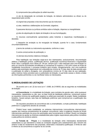 b) comprovante das publicações do edital resumido;
c) ato de designação da comissão de licitação, do leiloeiro administrativo ou oficial, ou do
responsável pelo convite;
d) original das propostas e dos documentos que às instruíram;
e) atas, relatórios e deliberações da Comissão Julgadora;
f) pareceres técnicos ou jurídicos emitidos sobre a licitação, dispensa ou inexigibilidade;
g) atos de adjudicação do objeto da licitação e da sua homologação;
h) recursos eventualmente apresentados pelos licitantes e respectivas manifestações e
decisões;
i) despacho de anulação ou de revogação da licitação, quando for o caso, fundamentado
circunstanciadamente;
j) termo de contrato ou instrumento equivalente, conforme o caso;
l) outros comprovantes de publicação; e
m) demais documentos relativos à licitação.
Para habilitação nas licitações exigir-se-á dos interessados, exclusivamente, documentação
relativa a habilitação jurídica, qualificação técnica, qualificação econômico-financeira e regularidade
fiscal. Aduz o parágrafo único desse art. 38 que, sempre que o valor estimado para uma licitação ou
para um conjunto de licitações simultâneas ou sucessivas for superior a 100 (cem) vezes ao limite da
modalidade concorrência, o processo licitatório será iniciado, obrigatoriamente, com uma audiência
pública pela autoridade responsável com antecedência mínima de 15 dias úteis da data prevista para
a publicação do edital e divulgada, com antecedência mínima de 10 dias úteis da sua realização,
pelos mesmos meios previstos para a publicidade da licitação, à qual terão acesso e direito a todas
as informações pertinentes e a se manifestar todos os interessados.
9) MODALIDADES DE LICITAÇÃO
De acordo com o art. 22 da nova Lei n°. 8.666, de 21/06/93, são as seguintes as modalidades
de licitação:
a) Concorrência: é a modalidade de licitação, para contratos de grande valor, entre quaisquer
interessados, cadastrados ou não, que, na fase inicial de habilitação preliminar, comprovem possuir
os requisitos mínimos de qualificação exigidos no edital para execução do projeto. Nesta modalidade
licitatório, haverá sempre, esta fase de habilitação preliminar para comprovar-se a qualificação dos
interessados.
Os requisitos peculiares da concorrência são a universalidade, a ampla publicidade, habilitação
preliminar e o julgamento através de comissão.
Poderá haver nesta modalidade, os certames internacionais (concorrências internacionais),
sujeitos aos mesmos procedimentos de qualquer concorrência, salvo a exigência imposta às firmas
internacionais partícipes da prova de autorização para funcionamento no Brasil. Devem as licitações
internacionais se ajustar as diretrizes estabelecidas pelos órgãos responsáveis pela política monetária
e pela política do comércio exterior.
b) Tomada de Preços: é a modalidade de licitação entre interessados devidamente
cadastrados ou que atenderem a todas as condições exigidas para cadastramento até o terceiro dia
anterior à data do recebimento das propostas, observada a necessária qualificação. O limite de valor
é inferior ao da concorrência e superior ao do convite.
49
 