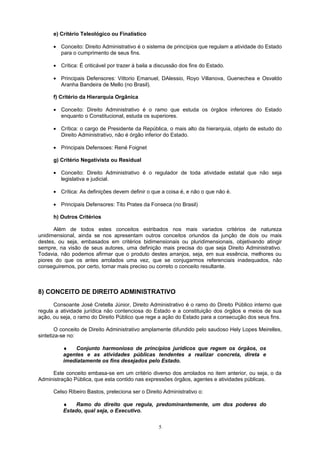 e) Critério Teleológico ou Finalístico
• Conceito: Direito Administrativo é o sistema de princípios que regulam a atividade do Estado
para o cumprimento de seus fins.
• Crítica: É criticável por trazer à baila a discussão dos fins do Estado.
• Principais Defensores: Vittorio Emanuel, DAlessio, Royo Villanova, Guenechea e Osvaldo
Aranha Bandeira de Mello (no Brasil).
f) Critério da Hierarquia Orgânica
• Conceito: Direito Administrativo é o ramo que estuda os órgãos inferiores do Estado
enquanto o Constitucional, estuda os superiores.
• Crítica: o cargo de Presidente da República, o mais alto da hierarquia, objeto de estudo do
Direito Administrativo, não é órgão inferior do Estado.
• Principais Defensoes: René Foignet
g) Critério Negativista ou Residual
• Conceito: Direito Administrativo é o regulador de toda atividade estatal que não seja
legislativa e judicial.
• Crítica: As definições devem definir o que a coisa é, e não o que não é.
• Principais Defensores: Tito Prates da Fonseca (no Brasil)
h) Outros Critérios
Além de todos estes conceitos estribados nos mais variados critérios de natureza
unidimensional, ainda se nos apresentam outros conceitos oriundos da junção de dois ou mais
destes, ou seja, embasados em critérios bidimensionais ou pluridimensionais, objetivando atingir
sempre, na visão de seus autores, uma definição mais precisa do que seja Direito Administrativo.
Todavia, não podemos afirmar que o produto destes arranjos, seja, em sua essência, melhores ou
piores do que os antes arrolados uma vez, que se conjugarmos referenciais inadequados, não
conseguiremos, por certo, tornar mais preciso ou correto o conceito resultante.
8) CONCEITO DE DIREITO ADMINISTRATIVO
Consoante José Cretella Júnior, Direito Administrativo é o ramo do Direito Público interno que
regula a atividade jurídica não contenciosa do Estado e a constituição dos órgãos e meios de sua
ação, ou seja, o ramo do Direito Público que rege a ação do Estado para a consecução dos seus fins.
O conceito de Direito Administrativo amplamente difundido pelo saudoso Hely Lopes Meirelles,
sintetiza-se no:
♦ Conjunto harmonioso de princípios jurídicos que regem os órgãos, os
agentes e as atividades públicas tendentes a realizar concreta, direta e
imediatamente os fins desejados pelo Estado.
Este conceito embasa-se em um critério diverso dos arrolados no item anterior, ou seja, o da
Administração Pública, que esta contido nas expressões órgãos, agentes e atividades públicas.
Celso Ribeiro Bastos, preleciona ser o Direito Administrativo o:
♦ Ramo do direito que regula, predominantemente, um dos poderes do
Estado, qual seja, o Executivo.
5
 