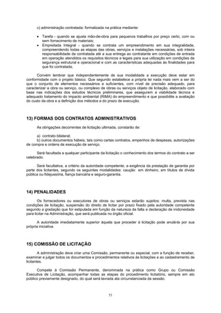 c) administração contratada: formalizada na prática mediante:
• Tarefa - quando se ajusta mão-de-obra para pequenos trabalhos por preço certo, com ou
sem fornecimento de materiais;
• Empreitada Integral - quando se contrata um empreendimento em sua integralidade,
compreendendo todas as etapas das obras, serviços e instalações necessárias, sob inteira
responsabilidade da contratada até a sua entrega ao contratante em condições de entrada
em operação atendidos os requisitos técnicos e legais para sua utilização em condições de
segurança estrutural e operacional e com as características adequadas às finalidades para
que foi contratada;
Convém lembrar que independentemente de sua modalidade a execução deve estar em
conformidade com o projeto básico. Que segundo estabelece a própria lei nada mais vem a ser do
que o conjunto de elementos necessários e suficientes, com nível de precisão adequado, para
caracterizar a obra ou serviço, ou complexo de obras ou serviços objeto de licitação, elaborado com
base nas indicações dos estudos técnicos preliminares, que assegurem a viabilidade técnica e
adequado tratamento do impacto ambiental (RIMA) do empreendimento e que possibilite a avaliação
do custo da obra e a definição dos métodos e do prazo de execução.
13) FORMAS DOS CONTRATOS ADMINISTRATIVOS
As obrigações decorrentes de licitação ultimada, constarão de:
a) contrato bilateral;
b) outros documentos hábeis, tais como cartas contratos, empenhos de despesas, autorizações
de compra e ordens de execução de serviço.
Será facultada a qualquer participante da licitação o conhecimento dos termos do contrato a ser
celebrado.
Será facultativa, a critério da autoridade competente, a exigência da prestação de garantia por
parte dos licitantes, segundo os seguintes modalidades: caução em dinheiro, em títulos de dívida
pública ou fidejussória, fiança bancária e seguro-garantia.
14) PENALIDADES
Os fornecedores ou executores de obras ou serviços estarão sujeitos: multa, prevista nas
condições de licitação, suspensão do direito de licitar por prazo fixado pela autoridade competente
segundo a gradação que for estipulada em função da natureza da falta e declaração de inidoneidade
para licitar na Administração, que será publicada no órgão oficial.
A autoridade imediatamente superior àquela que proceder à licitação pode anulá-la por sua
própria iniciativa.
15) COMISSÃO DE LICITAÇÃO
A administração deve criar uma Comissão, permanente ou especial, com a função de receber,
examinar e julgar todos os documentos e procedimentos relativos às licitações e ao cadastramento de
licitantes.
Compete à Comissão Permanente, denominada na prática como Grupo ou Comissão
Executiva de Licitação, acompanhar todas as etapas do procedimento licitatório, sempre em ato
público previamente designado, do qual será lavrada ata circunstanciada da sessão.
51
 