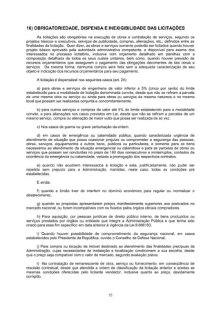 16) OBRIGATORIEDADE, DISPENSA E INEXIGIBILIDADE DAS LICITAÇÕES
As licitações são obrigatórias na execução de obras e contratação de serviços, segundo os
projetos básicos e executivos, serviços de publicidade, compras, alienações, etc., definidos entre as
finalidades da licitação. Quer dizer, as obras e serviços somente poderão ser licitados quando houver
projeto básico aprovado pela autoridade administrativa competente, e disponível para exame dos
interessados no processo licitatório, inclusive com orçamento detalhado em planilhas com a
composição detalhada de todos os seus custos unitários, bem como, quando houver previsão de
recursos orçamentários que assegurem o pagamento das obrigações decorrentes de tais obras e
serviços. Da mesma forma, nenhuma compra será feita sem a adequada caracterização de seu
objeto e indicação dos recursos orçamentários para seu pagamento.
A licitação é dispensável nos seguintes casos (art. 24):
a) para obras e serviços de engenharia de valor inferior a 5% (cinco por cento) do limite
estabelecido para a modalidade de licitação denominada convite, desde que não se refiram a parcela
de uma mesma obra ou serviço ou ainda para obras ou serviços da mesma natureza e no mesmo
local que possam ser realizadas conjunta e concomitantemente.
b) para outros serviços e compras de valor até 5% do limite estabelecido para a modalidade
convite, e para alienações nos casos previstos em Lei, desde que não se refiram a parcelas de um
mesmo serviço, compra ou alienação de maior vulto que possa ser realizada de só vez.
c) Nos casos de guerra ou grave perturbação da ordem.
d) em casos de emergência ou calamidade pública, quando caracterizada urgência de
atendimento de situação que possa ocasionar prejuízo ou comprometer a segurança das pessoas,
obras, serviços, equipamentos e outros bens, públicos ou particulares, e somente para os bens
necessários ao atendimento da situação emergencial ou calamitosa e para as parcelas de obras ou
serviços que possam ser concluídas no prazo de 180 dias consecutivos e ininterruptos, contados da
ocorrência da emergência ou calamidade, vedada a prorrogação dos respectivos contratos.
e) quando não acudirem interessados à licitação e esta, justificadamente, não puder ser
repetida sem prejuízo para a Administração, mantidas, neste caso, todas as condições pré
estabelecidas.
E ainda:
f) quando a União tiver de interferir no domínio econômico para regular ou normalizar o
abastecimento,
g) quando as propostas apresentarem preços manifestamente superiores aos praticados no
mercado nacional, ou forem incompatíveis com os fixados pelos órgãos oficiais compradores
h) Para aquisição, por pessoas jurídicas de direito público interno, de bens produzidos ou
serviços prestados por órgãos ou entidade que integre a Administração Pública e que tenha sido
criado para esse fim específico em data anterior à vigência da Lei 8.666193.
i) Quando houver possibilidade de comprometimento da segurança nacional, em casos
estabelecidos pelo Presidente da República, ouvido o Conselho de Defesa Nacional.
j) Para compra ou locação de imóvel destinado ao atendimento das finalidades precípuas da
Administração, cujas necessidades de instalação e localização condicionem a sua escolha, desde
que o preço seja compatível com o valor de mercado, segundo avaliação prévia.
l) Na contratação de remanescente de obra, serviço ou fornecimento, em conseqüência de
rescisão contratual, desde que atendida a ordem de classificação da licitação anterior e aceitas as
mesmas condições oferecidas pelo licitante vendedor, inclusive quanto ao preço, devidamente
corrigido.
52
 