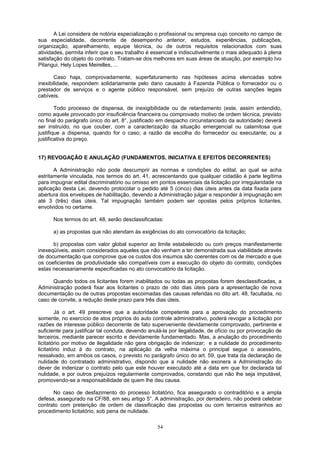 A Lei considera de notória especialização o profissional ou empresa cujo conceito no campo de
sua especialidade, decorrente de desempenho anterior, estudos, experiências, publicações,
organização, aparelhamento, equipe técnica, ou de outros requisitos relacionados com suas
atividades, permita inferir que o seu trabalho é essencial e indiscutivelmente o mais adequado à plena
satisfação do objeto do contrato. Tratam-se dos melhores em suas áreas de atuação, por exemplo Ivo
Pitangui, Hely Lopes Meirelles, ...
Caso haja, comprovadamente, superfaturamento nas hipóteses acima elencadas sobre
inexibilidade, respondem solidariamente pelo dano causado à Fazenda Pública o fornecedor ou o
prestador de serviços e o agente público responsável, sem prejuízo de outras sanções legais
cabíveis.
Todo processo de dispensa, de inexigibilidade ou de retardamento (este, assim entendido,
como aquele provocado por insuficiência financeira ou comprovado motivo de ordem técnica, previsto
no final do parágrafo único do art. 8°, justificado em despacho circunstanciado da autoridade) deverá
ser instruído, no que couber, com a caracterização da situação emergencial ou calamitosa que
justifique a dispensa, quando for o caso; a razão da escolha do fornecedor ou executante; ou a
justificativa do preço.
17) REVOGAÇÃO E ANULAÇÃO (FUNDAMENTOS, INICIATIVA E EFEITOS DECORRENTES)
A Administração não pode descumprir as normas e condições do edital, ao qual se acha
estritamente vinculada, nos termos do art. 41, acrescentando que qualquer cidadão é parte legítima
para impugnar edital discriminatório ou omisso em pontos essenciais da licitação por irregularidade na
aplicação desta Lei, devendo protocolar o pedido até 5 (cinco) dias úteis antes da data fixada para
abertura dos envelopes de habilitação, devendo a Administração julgar e responder à impugnação em
até 3 (três) dias úteis. Tal impugnação também podem ser opostas pelos próprios licitantes,
envolvidos no certame.
Nos termos do art. 48, serão desclassificadas:
a) as propostas que não atendam às exigências do ato convocatório da licitação;
b) propostas com valor global superior ao limite estabelecido ou com preços manifestamente
inexeqüíveis, assim considerados aqueles que não venham a ter demonstrada sua viabilidade através
de documentação que comprove que os custos dos insumos são coerentes com os de mercado e que
os coeficientes de produtividade são compatíveis com a execução do objeto do contrato, condições
estas necessariamente especificadas no ato convocatório da licitação.
Quando todos os licitantes forem inabilitados ou todas as propostas forem desclassificadas, a
Administração poderá fixar aos licitantes o prazo de oito dias úteis para a apresentação de nova
documentação ou de outras propostas escoimadas das causas referidas no dito art. 48, facultada, no
caso de convite, a redução deste prazo para três dias úteis.
Já o art. 49 prescreve que a autoridade competente para a aprovação do procedimento
somente, no exercício de atos próprios do auto controle administrativo, poderá revogar a licitação por
razões de interesse público decorrente de fato superveniente devidamente comprovado, pertinente e
suficiente para justificar tal conduta, devendo anulá-la por ilegalidade, de ofício ou por provocação de
terceiros, mediante parecer escrito e devidamente fundamentado. Mas, a anulação do procedimento
licitatório por motivo de ilegalidade não gera obrigação de indenizar; e a nulidade do procedimento
licitatório induz à do contrato, na aplicação da velha máxima o principal segue o acessório,
ressalvado, em ambos os casos, o previsto no parágrafo único do art. 59, que trata da declaração de
nulidade do contratado administrativo, dispondo que a nulidade não exonera a Administração do
dever de indenizar o contrato pelo que este houver executado até a data em que for declarada tal
nulidade, e por outros prejuízos regularmente comprovados, constando que não lhe seja imputável,
promovendo-se a responsabilidade de quem lhe deu causa.
No caso de desfazimento do processo licitatório, fica assegurado o contraditório e a ampla
defesa, assegurado na CF/88, em seu artigo 5°. A administração, por derradeiro, não poderá celebrar
contrato com preterição de ordem de classificação das propostas ou com terceiros estranhos ao
procedimento licitatório, sob pena de nulidade.
54
 