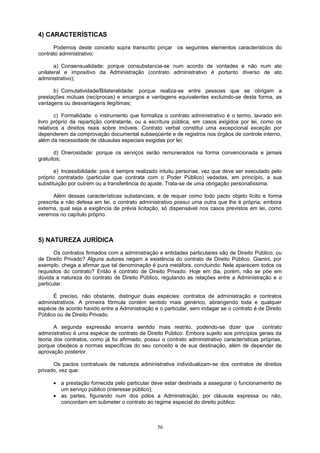 4) CARACTERÍSTICAS
Podemos deste conceito supra transcrito pinçar os seguintes elementos característicos do
contrato administrativo:
a) Consensualidade: porque consubstancia-se num acordo de vontades e não num ato
unilateral e impositivo da Administração (contrato administrativo é portanto diverso de ato
administrativo);
b) Comutatividade/Bilateralidade: porque realiza-se entre pessoas que se obrigam a
prestações mútuas (recíprocas) e encargos e vantagens equivalentes excluindo-se desta forma, as
vantagens ou desvantagens ilegítimas;
c) Formalidade: o instrumento que formaliza o contrato administrativo é o termo, lavrado em
livro próprio da repartição contratante, ou a escritura pública, em casos exigidos por lei, como os
relativos a direitos reais sobre imóveis. Contrato verbal constitui uma excepcional exceção por
dependerem da comprovação documental subseqüente e de registros nos órgãos de controle interno,
além da necessidade de cláusulas especiais exigidas por lei;
d) Onerosidade: porque os serviços serão remunerados na forma convencionada e jamais
gratuitos;
e) Incessibilidade: pois é sempre realizado intuitu personae, vez que deve ser executado pelo
próprio contratado (particular que contrata com o Poder Público) vedadas, em princípio, a sua
substituição por outrem ou a transferência do ajuste. Trata-se de uma obrigação personalíssima.
Além dessas características substanciais, e de requer como todo pacto objeto lícito e forma
prescrita e não defesa em lei, o contrato administrativo possui uma outra que lhe é própria, embora
externa, qual seja a exigência de prévia licitação, só dispensável nos casos previstos em lei, como
veremos no capítulo próprio.
5) NATUREZA JURÍDICA
Os contratos firmados com a administração e entidades particulares são de Direito Público, ou
de Direito Privado? Alguns autores negam a existência do contrato de Direito Público. Gianini, por
exemplo, chega a afirmar que tal denominação é pura metáfora, concluindo: Nele aparecem todos os
requisitos do contrato? Então é contrato de Direito Privado. Hoje em dia, porém, não se põe em
dúvida a natureza do contrato de Direito Público, regulando as relações entre a Administração e o
particular.
É preciso, não obstante, distinguir duas espécies: contratos de administração e contratos
administrativos. A primeira fórmula contém sentido mais genérico, abrangendo toda e qualquer
espécie de acordo havido entre a Administração e o particular, sem indagar se o contrato é de Direito
Público ou de Direito Privado.
A segunda expressão encerra sentido mais restrito, podendo-se dizer que contrato
administrativo é uma espécie de contrato de Direito Público. Embora sujeito aos princípios gerais da
teoria dos contratos, como já foi afirmado, possui o contrato administrativo características próprias,
porque obedece a normas específicas do seu conceito e de sua destinação, além de depender de
aprovação posterior.
Os pactos contratuais de natureza administrativa individualizam-se dos contratos de direitos
privado, vez que:
• a prestação fornecida pelo particular deve estar destinada a assegurar o funcionamento de
um serviço público (interesse público);
• as partes, figurando num dos pólos a Administração, por cláusula expressa ou não,
concordam em submeter o contrato ao regime especial do direito público.
56
 
