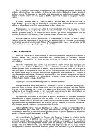 Em conseqüência, os contratos a que faltem uma das condições mencionadas acima não são
contratos administrativos, mas contratos de direito privado. Assim, não basta o simples acordo de
vontades entre a Administração e o particular para a existência do contrato administrativo, mas é
preciso, ao mesmo tempo, que esse ajuste se destine à execução de obras ou serviços de interesse
público.
A simples presença do Poder Público na relação contratual pode caracteriza um contrato de
Direito Privado, como é o caso da aquisição de um prédio para a instalação de uma repartição
pública, ou a locação de um imóvel, ou da venda de um bem público, etc.
Nesses casos, ou em quaisquer outros da mesma natureza, onde não apareça na relação
contratual a finalidade de prestação de serviço de interesse coletivo, ou a realização de uma obra
pública o que existe é tão só um contrato de Direito Privado, que apenas impropriamente pode ser
chamado de contrato administrativo, por ser uma das partes a Administração Pública.
Exemplo típico de contrato administrativo é o contrato de concessão de serviço público.
Podemos ainda citar os contratos de fornecimento, os contratos de obras públicas e outras espécies
semelhantes, que se caracterizam pelo fato de a Administração poder impor a sua vontade, agindo,
publicas utilitatis causa, e segundo princípios de Direito Público.
6) PECULIARIDADES
Além das características antes arroladas, o contrato administrativo têm peculiaridades que os
contratos comuns não ostentam. Constituem elas, genericamente, as chamadas cláusulas
exorbitantes e derrogatórias do direito comum, explícitas ou implícitas em todo o contrato
administrativo.
Cláusulas exorbitantes são aquelas que excedem do direito comum para consignar uma
vantagem ou uma restrição à Administração ou ao contratado. Tal cláusula não seria lícita num
contrato privado, sendo lá chamadas de leonina, porque desigualaria as partes na execução do
avençado, porém, é absolutamente válida no contrato administrativo, desde que decorrente de lei ou
dos princípios que regem a atividade administrativa. As cláusulas exorbitantes podem consignar as
mais diversas prerrogativas no interesse do serviço público, entre as quais a ocupação do domínio
público, o poder expropriatório e a atribuição de arrecadar tributos, concedidos ao particular
contratante para a cabal execução do contrato.
As principais cláusulas exorbitantes podem ser assim enumeradas:
a) Possibilidade de Alteração e Rescisão Unilateral do Contrato: é inerente à Administração e
podem ser feitas ainda que não previstas em lei ou consignadas em cláusula contratual. Significa
dizer que nenhum particular que contratar com a Administração adquire o direito à imutabilidade do
contrato ou à sua integral execução e nem mesmo às suas vantagens, pois isto implicaria em
subordinar o interesse público ao interesse privado do contratado.
b) Reequilibrio Econômico e Financeiro: a equação econômica ou financeira do contrato
administrativo é a relação estabelecida entre as partes, isto é, o equilíbrio entre os encargos do
contratado e a retribuição da Administração para a justa remuneração do objeto do ajuste. Tal relação
encargo/remuneração deve ser mantida até o fim do contrato para que o contratado não venha a
sofrer indevida redução nos lucros normais do empreendimento.
c) Correção Monetária e Reajuste dos Preços e Tarifas: é a medida convencionada entre as
partes contratantes para evitar que, em razão das elevações dos preços de mercado ou da
desvalorização da moeda, ou mesmo aumento geral de salários no período da execução do contrato,
venha a romper-se o equilíbrio financeiro do ajuste.
d) Inoponibilidade da Exceção de Contrato não Cumprido: trata-se do princípio jurídico
contratual denominado EXCEPTIO NON ADIMPLETI CONTRACTUS (exceção do contrato não
cumprido) estando incluso no elemento peculiar dos contratos administrativos e é normalmente
invocada nos ajustes de direito privado, não se aplica, em princípio, aos contratos administrativos,
quando a falta é da Administração. Esta, no entanto, pode argüir exceção em seu favor, diante da
inadimplência do particular contratante. A doutrina, porém, vem atenuando o rigor da inoponibilidade
57
 