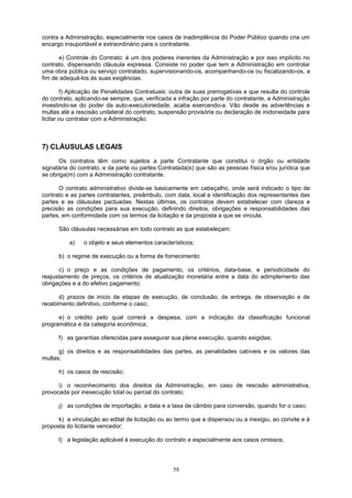 contra a Administração, especialmente nos casos de inadimplência do Poder Público quando cria um
encargo insuportável e extraordinário para o contratante.
e) Controle do Contrato: é um dos poderes inerentes da Administração e por isso implícito no
contrato, dispensando cláusula expressa. Consiste no poder que tem a Administração em controlar
uma obra pública ou serviço contratado, supervisionando-os, acompanhando-os ou fiscalizando-os, a
fim de adequá-los às suas exigências.
f) Aplicação de Penalidades Contratuais: outra de suas prerrogativas e que resulta do controle
do contrato, aplicando-se sempre, que, verificada a infração por parte do contratante, a Administração
investindo-se do poder da auto-executoriedade, acaba exercendo-a. Vão desde as advertências e
multas até a rescisão unilateral do contrato, suspensão provisória ou declaração de inidoneidade para
licitar ou contratar com a Administração.
7) CLÁUSULAS LEGAIS
Os contratos têm como sujeitos a parte Contratante que constitui o órgão ou entidade
signatária do contrato, e da parte ou partes Contratada(s) que são as pessoas física e/ou jurídica que
se obriga(m) com a Administração contratante.
O contrato administrativo divide-se basicamente em cabeçalho, onde será indicado o tipo de
contrato e as partes contratantes, preâmbulo, com data, local e identificação dos representantes das
partes e as cláusulas pactuadas. Nestas últimas, os contratos devem estabelecer com clareza e
precisão as condições para sua execução, definindo direitos, obrigações e responsabilidades das
partes, em conformidade com os termos da licitação e da proposta a que se vincula.
São cláusulas necessárias em todo contrato as que estabeleçam:
a) o objeto e seus elementos característicos;
b) o regime de execução ou a forma de fornecimento:
c) o preço e as condições de pagamento, os critérios, data-base, e periodicidade do
reajustamento de preços, os critérios de atualização monetária entre a data do adimplemento das
obrigações e a do efetivo pagamento;
d) prazos de início de etapas de execução, de conclusão, de entrega, de observação e de
recebimento definitivo, conforme o caso;
e) o crédito pelo qual correrá a despesa, com a indicação da classificação funcional
programática e da categoria econômica;
f) as garantias oferecidas para assegurar sua plena execução, quando exigidas;
g) os direitos e as responsabilidades das partes, as penalidades cabíveis e os valores das
multas;
h) os casos de rescisão;
i) o reconhecimento dos direitos da Administração, em caso de rescisão administrativa,
provocada por inexecução total ou parcial do contrato;
j) as condições de importação, a data e a taxa de câmbio para conversão, quando for o caso;
k) a vinculação ao edital de licitação ou ao termo que a dispensou ou a inexigiu, ao convite e à
proposta do licitante vencedor;
l) a legislação aplicável à execução do contrato e especialmente aos casos omissos;
58
 