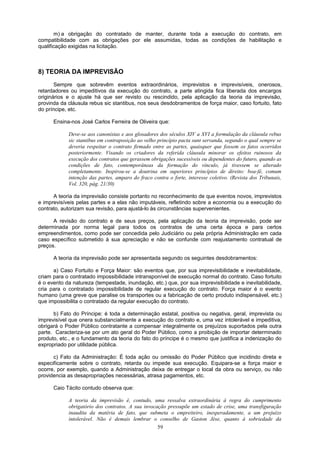 m) a obrigação do contratado de manter, durante toda a execução do contrato, em
compatibilidade com as obrigações por ele assumidas, todas as condições de habilitação e
qualificação exigidas na licitação.
8) TEORIA DA IMPREVISÃO
Sempre que sobrevêm eventos extraordinários, imprevistos e imprevisíveis, onerosos,
retardadores ou impeditivos da execução do contrato, a parte atingida fica liberada dos encargos
originários e o ajuste há que ser revisto ou rescindido, pela aplicação da teoria da imprevisão,
provinda da cláusula rebus sic stantibus, nos seus desdobramentos de força maior, caso fortuito, fato
do príncipe, etc.
Ensina-nos José Carlos Ferreira de Oliveira que:
Deve-se aos canonistas e aos glosadores dos séculos XIV a XVI a formulação da cláusula rebus
sic stantibus em contraposição ao velho princípio pacta sunt servanda, segundo o qual sempre se
deveria respeitar o contrato firmado entre as partes, quaisquer que fossem os fatos ocorridos
posteriormente. Visando os criadores da referida cláusula minorar os efeitos ruinosos da
execução dos contratos que gerassem obrigações sucessíveis ou dependentes do futuro, quando as
condições de fato, contemporâneas da formação do vínculo, já tivessem se alterado
completamente. Inspirou-se a doutrina em superiores princípios de direito: boa-fé, comum
intenção das partes, amparo do fraco contra o forte, interesse coletivo. (Revista dos Tribunais,
Vol. 320, pág. 21/30)
A teoria da imprevisão consiste portanto no reconhecimento de que eventos novos, imprevistos
e imprevisíveis pelas partes e a elas não imputáveis, refletindo sobre a economia ou a execução do
contrato, autorizam sua revisão, para ajustá-lo às circunstâncias supervenientes.
A revisão do contrato e de seus preços, pela aplicação da teoria da imprevisão, pode ser
determinada por norma legal para todos os contratos de uma certa época e para certos
empreendimentos, como pode ser concedida pelo Judiciário ou pela própria Administração em cada
caso específico submetido à sua apreciação e não se confunde com reajustamento contratual de
preços.
A teoria da imprevisão pode ser apresentada segundo os seguintes desdobramentos:
a) Caso Fortuito e Força Maior: são eventos que, por sua imprevisibilidade e inevitabilidade,
criam para o contratado impossibilidade intransponível de execução normal do contrato. Caso fortuito
é o evento da natureza (tempestade, inundação, etc.) que, por sua imprevisibilidade e inevitabilidade,
cria para o contratado impossibilidade de regular execução do contrato. Força maior é o evento
humano (uma greve que paralise os transportes ou a fabricação de certo produto indispensável, etc.)
que impossibilita o contratado da regular execução do contrato.
b) Fato do Príncipe: é toda a determinação estatal, positiva ou negativa, geral, imprevista ou
imprevisível que onera substancialmente a execução do contrato e, uma vez intolerável e impeditiva,
obrigará o Poder Público contratante a compensar integralmente os prejuízos suportados pela outra
parte. Caracteriza-se por um ato geral do Poder Público, como a proibição de importar determinado
produto, etc., e o fundamento da teoria do fato do príncipe é o mesmo que justifica a indenização do
expropriado por utilidade pública.
c) Fato da Administração: É toda ação ou omissão do Poder Público que incidindo direta e
especificamente sobre o contrato, retarda ou impede sua execução. Equipara-se a força maior e
ocorre, por exemplo, quando a Administração deixa de entregar o local da obra ou serviço, ou não
providencia as desapropriações necessárias, atrasa pagamentos, etc.
Caio Tácito contudo observa que:
A teoria da imprevisão é, contudo, uma ressalva extraordinária à regra do cumprimento
obrigatório dos contratos. A sua invocação pressupõe um estado de crise, uma transfiguração
inaudita da matéria de fato, que submeta o empreiteiro, inesperadamente, a um prejuízo
intolerável. Não é demais lembrar o conselho de Gaston Jèse, quanto à sobriedade da
59
 