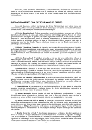 Em suma, cabe, ao Direito Administrativo, fundamentalmente, disciplinar as atividades que
regem a função administrativa. Atividade que se diferencia das demais por constituir campo de
aplicação de um regime próprio, o que acaba por tornar o objeto deste ramo do direito também
individualizado.
9)RELACIONAMENTO COM OUTROS RAMOS DO DIREITO
Como já dissemos, existem correlações do Direito Administrativo com outros ramos do
ordenamento jurídico, uma vez que nada em Direito é estanque, bem como, com outras ciências do
saber humano. Estas interações estaremos analisando a seguir:
a) Direito Constitucional: Ambos apresentam uma íntima relação, uma vez que o Direito
Constitucional determina o arcabouço estatal, anatomia, administração política, fixando em linhas
genéricas a forma e o regime de governo, os direitos e garantias individuais, a estrutura dos poderes,
enquanto o Direito Administrativo estuda a dinâmica estabelecendo as regras concernentes aos
órgãos, agentes e atividades públicas, ou seja, a Administração Pública, enquanto meio para a
consecução dos fins do Estado. Alguns estudiosos chegam a ver no Direito Administrativo a
Constituição em movimento.
b) Direito Tributário e Financeiro: A interação aqui também é íntima. O lançamento tributário,
a efetivação das despesas públicas, os procedimentos para a arrecadação dos tributos, a cobrança
dos preços públicos e os julgamentos nos Conselhos de Contribuintes apresentam-se como exemplo
de procedimentos e atos administrativos que povoam as atividades que dizem respeito ao Erário
Público.
c) Direito Internacional: A afinidade encontra-se no fato do corpo diplomático integrar a
Administração, assim como, os Estados celebram tratados e convenções internacionais tendo por
objeto o combate aos tóxicos, a saúde pública e demais serviços públicos, visando a reciprocidade de
tratamento e o acesso dos cidadãos dos países conveniados. A relação encontra-se também, na
anexação de Territórios, nos empréstimos externos, na extradição, entre outros temas.
d) Direito Penal: A interação se dá em dupla mão. Por um lado o Direito Penal arrola os crimes
contra a Administração e fornece os conceitos de dolo ou culpa, noções fundamentais no campo do
regime disciplinar. O Direito Administrativo, a seu turno, fornece o conceito de patrimônio público,
influi, por exemplo, na organização do sistema penitenciário.
e) Direito do Trabalho e Previdenciário: A fiscalização das normas trabalhistas é feita por
agentes públicos lotados nos órgãos setoriais do Ministério do Trabalho, órgãos administrativos.
Paralelamente, no campo previdenciário, o seguro de acidente do trabalho é monopólio estatal, na
figura do INSS, assim como, toda a assistência pública ao assalariado.
f) Direito Eleitoral: A interpenetração se manifesta na requisição de bens (locais de votação) e
serviços (mesários, escrutinadores), institutos típicos de direito administrativo, necessário a
consecução das diversas etapas do processo eleitoral.
g) Direito Municipal: Ambos operam no setor da organização governamental. O direito
Administrativo acaba fornecendo os institutos para que o Município organize seus serviços e
servidores no campo jurídico, sempre no que diz respeito aos seus peculiares interesses.
h) Direito Processual (Civil e Penal): A jurisdição administrativa serve-se de princípios
tipicamente processuais para nortear o julgamento de seus processos de cunho administrativo, as
vezes até mesmo por determinação legal; nas demandas judiciais esta a administração adstrita ao
que determina os Códigos Processuais, tendo apenas as prerrogativas legais. Fornece o Processo
Penal os princípios da ampla defesa e da natureza para aplicação da pena e instrução dos processos
disciplinares.
i) Direito Comercial e Civil: A classificação das pessoas jurídicas e dos bens públicos, o
direito de construir, a responsabilidade extra contratual do Estado encontram-se regulados no Código
Civil. As Sociedades de Economia Mista e as Empresas Públicas são criadas com base na legislação
comercial. As relações do Direito Administrativo com o campo privado, também é grande no que se
refere aos contratos e obrigações do Poder Público com os particulares.
6
 