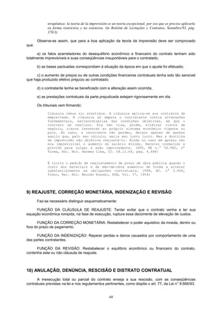 terapêutica: la teoria de la imprevisión es un teoria excepcional; por eso que es preciso aplicarla
en forma restrictiva y no extensiva. (in Boletim de Licitações e Contratos, Setembro/93, pág.
370/3)
Observe-se assim, que para a boa aplicação da teoria da imprevisão deve ser comprovado
que:
a) os fatos acarretadores do desequilíbrio econômico e financeiro do contrato tenham sido
totalmente imprevisíveis e suas conseqüências insuportáveis para o contratado;
b) as bases pactuadas correspondiam à situação da época em que o ajuste foi efetuado;
c) o aumento de preços ou de outras condições financeiras contratuais tenha sido tão sensível
que haja produzido efetivo prejuízo ao contratado.
d) o contratante tenha se beneficiado com a alteração assim ocorrida,
e) as prestações contratuais da parte prejudicada estejam rigorosamente em dia.
Os tribunais vem firmando:
Cláusula rebus sic stantibus. A cláusula aplica-se aos contratos de
empreitada. A cláusula só ampara o contratante contra alterações
fundamentais, extraordinárias das condições objetivas, em que o
contrato se realizou. Ela não visa, porém, eliminar riscos de
negócio, riscos inerentes ao próprio sistema econômico vigente no
país. No caso, a recorrente não perdeu, deixou apenas de ganhar
aquilo que, pelo seu cálculo, seria seu justo lucro. Mas a doutrina
da imprevisão não objetiva reajustá-lo. Ainda no caso em apreço não
era imprevisível o aumento do salário mínimo. Recurso conhecido e
provido para julgar a ação improcedente. (STF, RE n.° 56.960, 2ª
Turma, Rel. Min. Hermes Lima, DJ. 08.12.64, pág. 4.488)
É lícito o pedido de reajustamento de preço de obra pública quando o
custo dos materiais e da mão-de-obra aumentou de forma a alterar
substancialmente as obrigações contratuais. (TFR, AC. n° 2.946,
Pleno, Rel. Min. Mourão Russel, RDA, Vol. 37, 1954)
9) REAJUSTE, CORREÇÃO MONETÁRIA, INDENIZAÇÃO E REVISÃO
Faz-se necessário distinguir esquematicamente:
FUNÇÃO DA CLÁUSULA DE REAJUSTE: Tentar evitar que o contrato venha a ter sua
equação econômica rompida, na fase de execução, ruptura essa decorrente de elevação de custos.
FUNÇÃO DA CORREÇÃO MONETÁRIA: Restabelecer o poder aquisitivo da moeda, dentro ou
fora do prazo de pagamento.
FUNÇÃO DA INDENIZAÇÃO: Reparar perdas e danos causados por comportamento de uma
das partes contratantes.
FUNÇÃO DA REVISÃO: Restabelecer o equilíbrio econômico ou financeiro do contrato,
contenha este ou não cláusula de reajuste.
10) ANULAÇÃO, DENÚNCIA, RESCISÃO E DISTRATO CONTRATUAL
A inexecução total ou parcial do contrato enseja a sua rescisão, com as conseqüências
contratuais previstas na lei e nos regulamentos pertinentes, como dispõe o art. 77, da Lei n° 8.666/93.
60
 