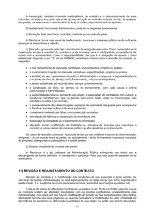 A inexecução, também chamada inadimplência do contrato é o descumprimento de suas
cláusulas, no todo ou em parte, que pode ocorrer por ação ou omissão, culposa ou não, de qualquer
das partes, caracterizando o retardamento (mora) ou o descumprimento total do ajustado.
O desfazimento do contrato Administrativo, pode ter os seguintes fundamentos:
a) Anulação: feita pelo Poder Judiciário mediante provocação da parte;
b) Denúncia: forma mais usual de desfazimento. Invoca-se o interesse público, razão suficiente
para que se descontinua a relação;
c) Rescisão: provocada pelo não cumprimento de obrigação assumida. Como conseqüência da
inexecução tem-se a rescisão do contrato e pode acarretar para o inadimplente, conseqüência de
ordem civil e administrativa, como a responsabilidade civil que é a obrigação de reparar o dano
patrimonial. Segundo o art. 78, da Lei 8.666/93, constituem motivos para a rescisão do contrato, os
seguintes:
• o não cumprimento de cláusulas contratuais, especificações, projetos ou prazos;
• o cumprimento irregular de cláusulas contratuais, especificações, projetos ou prazos,
• a lentidão do seu cumprimento, levando a Administração a comprovar a impossibilidade da
conclusão da obra, do serviço ou do fornecimento, nos prazos estipulados;
• o atraso injustificado do início da obra, serviço ou fornecimento;
• a paralisação da obra, do serviço ou do fornecimento, sem justa causa e prévia
comunicação à Administração;
• a subcontratação total ou parcial do seu objeto, a associação do contratante com outrem, a
cessão ou transferência, total ou parcial, bem como fusão, cisão ou incorporação, não
admitidas no edital e no contrato;
• o desatendimento das determinações regulares da autoridade designada para acompanhar
e fiscalizar sua execução e a de seus superiores;
• cometimento reiterado de faltas na sua execução anotadas;
• decretação de falência ou declaração de insolvência civil;
• dissolução da sociedade ou o falecimento do contratado;
• alteração social; modificação da finalidade ou estrutura da empresa que prejudique o
contrato; e outras razões de interesse público de alta relevância e conhecimento.
Os casos de rescisão contratual - que pode se dar por ato unilateral e escrito da Administração,
amigável, i. é, por acordo entre as partes, ou judicialmente - serão formalmente motivados nos autos
do processo, assegurado o contraditório e a ampla defesa.
d) Distrato: resultante da vontade das partes.
e) Renúncia: é o ato unilateral da Administração Pública extinguindo um direito seu e
desobrigando de forma definitiva e irreversível o particular. Para que seja possível depende de lei
autorizativa.
11) REVISÃO E REAJUSTAMENTO DO CONTRATO
Revisão do Contrato é a modificação das condições de sua execução e pode ocorrer por
interesse da própria Administração ou pela superveniência de fatos novos que torne inexeqüível o
ajuste inicial. Ex.: exigência de novos processos técnicos; aumentos de encargos ajustados, etc.
Trata-se de casos de Alterações Contratuais, previstas no art. 65 da Lei 8.666, segundo o qual
os contratos podem ser alterados (faculdade), com as devidas justificativas, unilateralmente pela
Administração, nos casos em que houver modificação do projeto ou das especificações, para melhor
adequação técnica aos seus objetivos; ou quando necessária a modificação do valor contratual em
decorrência de acréscimo ou diminuição quantitativa do seu objeto; ou então, por acordo das partes,
61
 