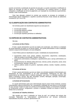 quando conveniente a substituição da garantia de execução; ou quando necessária a modificação do
regime de execução da obra ou serviço, ou fornecimento, por mudança técnica; ou quando
necessária a modificação da forma de pagamento, por imposição de circunstâncias supervenientes,
mantido o valor inicial atualizado.
Caso haja alteração unilateral do contrato que aumente os encargos do contratado, a
Administração deverá restabelecer o equilíbrio econômico-financeiro inicial, através de aditamento
contratual (cf. § 6° do art. 65).
12) CLASSIFICAÇÃO DOS CONTRATOS ADMINISTRATIVO
Os Contratos podem ser classificados segundo sua execução em:
• de execução imediata
• de execução diferida ou adiada
• de execução continuada
• de execução repetidas (periódicas ou salteadas)
13) ESPÉCIES DE CONTRATOS ADMINISTRATIVOS:
São eles:
a) Contrato de Obra Pública
É todo o ajuste administrativo que tem por objeto uma construção, uma reforma ou ampliação
de imóvel destinado ao público ou ao serviço público. Em sentido administrativo é toda a realização
material a cargo da Administração ou de seus delegados.
A obra Pública pode ser classificada em quatro modalidades de empreendimento:
• equipamento urbano (ruas, praças, estádios, monumentos, calçamentos, canalizações,
redes de energia e comunicação, viadutos, túneis, etc.);
• equipamento administrativo (instalações e aparelhamento para o serviço administrativo em
geral);
• empreendimentos de utilidade pública (ferrovias, rodovias, pontes, aeroportos, canais, obras
de saneamento, represas, usinas, etc.);
• edifícios públicos (sedes de governo, repartições públicas, escolas, hospitais, presídios,
etc.),
b) Contrato de Serviço
É todo o ajuste administrativo que tem por objeto uma atividade prestada à Administração para
atendimento de suas necessidades ou de seus administrados. Distingue-se da obra, pela
predominância da atividade sobre o material empregado, quer dizer, é a atividade operativa que
define e diversifica o serviço. São eles: demolição, conserto, fabricação, operação, conservação,
manutenção, trabalhos técnico-profissionais, etc.
c) Contrato de Fornecimento
É o ajuste administrativo pelo qual a Administração adquire coisas móveis (materiais, produtos
industrializados, gêneros alimentícios, etc.) necessárias à realização de suas obras ou à manutenção
de seus serviços. Podem-se dividir em contrato de fornecimento integral, ou fornecimento parcelado,
ou fornecimento contínuo, configurando o primeiro o verdadeiro contrato de compra e venda do
Direito Civil ou Comercial.
d) Contrato de Trabalhos Artísticos
São aqueles que visam à realização de "obras de arte", em qualquer dos campos das
chamadas "belas-artes' ou "artes-maiores", caracterizando-se por serviços profissionais
especializados de pintura, escultura, ajardinamento, etc.
62
 