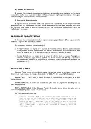 e) Contrato de Concessão
É o que a Administração delega ao particular para a execução remunerada de serviço ou de
obra pública ou lhe cede o uso de um bem público, para que o explore por sua conta e risco, pelo
prazo e condições preestabelecidas contratualmente.
f) Contrato de Gerenciamento
É aquele em que o Governo atribui ao gerenciador a condução de um empreendimento,
reservando para si a competência decisória final e responsabilizando-se pelos encargos financeiros
da execução das obras e serviços projetados, com os respectivos equipamentos para sua
implantação e operação.
14) DURAÇÃO DOS CONTRATOS
A duração dos contratos administrativos sujeitam-se a regra geral do art. 57, ou seja, a duração
é adstrita à vigência dos respectivos créditos.
Porém existem ressalvas a esta regra geral:
• Sendo Contratos por objeto, onde o prazo é moratório (entrega de uma ponte): Projetos
cujos produtos estejam contemplados nas metas e estabelecidas no Plano Plurianual, sem
prazo de duração (art. 57, I). Não cabe prorrogar prazo nos contratos de objeto.
• Sendo Contratados por prazo, onde o tempo é extintivo (por n meses): Prestação de
serviços contínuos, cuja duração poderá ser de 60 meses (art. 57, II) e Aluguel de
equipamentos e utilização de programas de informática, cuja duração poderá ser de até 48
meses (art. 57, IV).
15) CLÁUSULA PENAL
Cláusula Penal é uma convenção contratual na qual as partes se obrigam a pagar uma
determinada multa no caso de violação do contrato (ver CCB. Art. 916 usque 927). Pode ser:
MORATÓRIA: O credor tem o direito de exigir o cumprimento da obrigação e a pena
convencionada.
COMPENSATÓRIA: O credor tem o direito de optar entre o cumprimento da obrigação e a
pena convencionada.
MULTA PENITENCIAL (Falsa Cláusula Penal): O devedor tem o direito de optar entre o
cumprimento da obrigação e a pena convencionada.
Os Tribunais tem afirmado que:
Contrato. Rescisão. Pedido de pagamento da multa referente a todo o
contrato que não foi cumprido. Multa deve ser calculada somente na
proporção da parte não cumprida mais a correção monetária. Recurso
provido em parte. (Apelação Cível n° 221.867-1/1, Apel.: Constroe
Empreiteira de Obras Ltda., Apda.: Municipalidade de Cravinhos,
Rel.: Toledo César, in Boletim de Licitações e Contratos, julho de
1996, pág. 360)
63
 