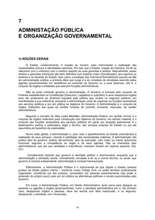 7
ADMINISTAÇÃO PÚBLICA
E ORGANIZAÇÃO GOVERNAMENTAL
1) NOÇÕES GERAIS
O Estado, modernamente, é criação do homem, para instrumentar a realização das
necessidades comuns e identidades nacionais. Por isso que o Estado, criação do indivíduo, há de se
relacionar com o indivíduo com o máximo respeito às suas garantias e direitos. Naturalmente, esses
direitos e garantias individuais são bem definidos num estatuto maior (Constituição), que exprime os
poderes e os deveres do Estado, bem como a proteção dos indivíduos.Normalmente quando se fala
em administração pública, a primeira idéia que surge é a do complexo de atividades exercido pelos
agentes governamentais em obediência ao comando do Governo ou a suas diretrizes, isto é, o
conjunto de órgãos e entidades que exercem funções administrativas.
Não se pode confundir governo e administração. O Governo é formado pelo conjunto de
Poderes estabelecidos na Constituição (Executivo, Legislativo e Judiciário) e seus respectivos órgãos
para dar andamento às diretrizes traçadas pela política que norteia os negócios públicos, em
manifestação à sua soberania, enquanto a administração cuida de organizar as funções necessárias
aos serviços públicos e por em prática os objetivos do Governo. A Administração é o conjunto de
órgãos instituídos aos quais se confere funções de controle, comando, execução, de caráter
administrativos.
Segundo o conceito de Hely Lopes Meirelles, Administração Pública, em sentido formal, é o
conjunto de órgãos instituídos para consecução dos objetivos do Governo; em sentido material, é o
conjunto das funções necessárias aos serviços públicos em geral; em acepção operacional, é o
desempenho perene e sistemático, legal e técnico, dos serviços próprios do Estado ou por ele
assumidos em benefício da coletividade.
Numa visão global, a Administração é, pois, todo o aparelhamento do Estado preordenado à
realização de seus serviços, visando à satisfação das necessidades coletivas. A administração não
pratica atos do governo; pratica, tão-somente, atos de execução, com maior ou menor autonomia
funcional, segundo a competência do órgão e de seus agentes. São os chamados atos
administrativos, que por sua variedade e importância, merecem estudo em capítulo especial. (Op.
Cit.)
Complementa dizendo que governo é atividade política e discricionária, enquanto que a
administração é atividade neutra, normalmente vinculada à lei ou à norma técnica; ou ainda, que
governo é conduta independente; administração é conduta hierarquizada.
Efetivamente, a Administração Pública é o instrumental de que dispõe o Estado (pessoa
jurídica de direito público interno - conforme nosso Código Civil; ou então território juridicamente
organizado, constituído por leis próprios, comandado por pessoas soberanamente cujo poder é
emanado do próprio povo) para por em prática as alternativas políticas e sociais preconizadas pelo
Governo.
Em suma, a Administração Pública, em Direito Administrativo, tanto serve para designar as
pessoas ou agentes e órgãos governamentais, como a atividade administrativa em si. No primeiro
caso, designando órgãos e pessoas, deve ser escrita com letra maiúsculas, e no segundo,
designando, a atividade, com minúsculas.
64
 