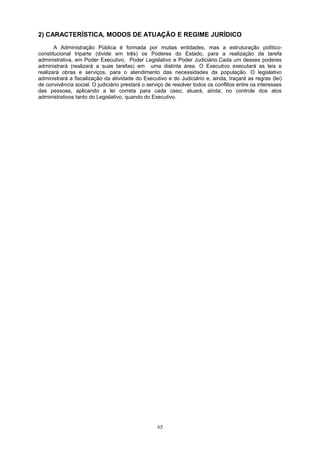 2) CARACTERÍSTICA, MODOS DE ATUAÇÃO E REGIME JURÍDICO
A Administração Pública é formada por muitas entidades, mas a estruturação político-
constitucional triparte (divide em três) os Poderes do Estado, para a realização da tarefa
administrativa, em Poder Executivo, Poder Legislativo e Poder Judiciário.Cada um desses poderes
administrará (realizará a suas tarefas) em uma distinta área. O Executivo executará as leis e
realizará obras e serviços, para o atendimento das necessidades da população. O legislativo
administrará a fiscalização da atividade do Executivo e do Judiciário e, ainda, traçará as regras (lei)
de convivência social. O judiciário prestará o serviço de resolver todos os conflitos entre os interesses
das pessoas, aplicando a lei correta para cada caso; atuará, ainda, no controle dos atos
administrativos tanto do Legislativo, quando do Executivo.
65
 
