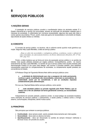 8
SERVIÇOS PÚBLICOS
1) NOÇÕES GERAIS
A prestação de serviços públicos constitui a manifestação básica da atividade estatal. É o
Estado colocando-se a serviço da comunidade, através da execução de atividades voltadas para o
interesse da sociedade. A coletividade tem inúmeras necessidades, algumas das quais são vitais e
outras apenas secundárias. Prover, porém, toda esta gama de necessidades é uma tarefa do Estado,
seja através de ações diretas ou indiretas.
2) CONCEITO
O conceito de serviço público, na doutrina, não é uniforme sendo quando muito genérica sua
noção. Segundo Hely Lopes Meirelles, a idéia de serviço público:
...flutua ao sabor das necessidades e contingências políticas, econômicas, sociais e culturais de
cada comunidade, em cada momento histórico. (in Direito Administrativo Brasileiro, RT, 13° Ed.,
1987, pág. 672)
Porém, a idéia mediana que se forma em torno da expressão serviço público é, no sentido de
retratar, toda aquela utilidade prestada por órgãos públicos. Compartilhamos, porém, do mesmo
entendimento de Hely Lopes Meirelles, no sentido de que é serviço público todo aquele prestado pela
Administração Pública ou por quem esta delegar, sob normas e controles estatais, para satisfazer
necessidades essenciais ou complementares da sociedade, ou simplesmente aquele prestado por
conveniência do Estado.
O Professor Diogo de Figueiredo Moreira Neto define serviços públicos como
♦ a atividade da Administração que visa a assegurar de modo permanente,
contínuo e geral, a satisfação das necessidades, essenciais ou secundárias, da
coletividade, assim por lei considerada, e sob as condições impostas
unilateralmente pela administração.
Por sua vez, Raphael Bielsa define serviços públicos, como sendo:
♦ ...toda atividade pública ou privada regulada pelo Poder Público, que se
realiza com o fim de satisfazer de forma geralmente contínua, as necessidades
coletivas.
Independente do conceito adotado, podemos arrolar, no atual estágio da sociedade brasileira,
como exemplos de serviços públicos: o policiamento, a saúde pública, a defesa contra o inimigo
externo, comunicações, transportes, dentre muitos outros.
3) PRINCÍPIOS
São princípios que norteiam os serviços públicos:
• Continuidade - deve sempre existir, sendo prestado diuturnamente sem interrupções
• Generalidade - deve estar ao alcance de todos
• Aperfeiçoamento - deve ser direcionado no sentido de sempre introduzir melhorias e
técnicas novas, em proveito do usuário.
66
 