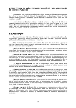 4) COMPETÊNCIA DA UNIÃO, ESTADOS E MUNICÍPIOS PARA A PRESTAÇÃO
DE SERVIÇOS PÚBLICOS
A competência para a realização de serviços públicos decorre da competência de cada uma
das esferas de governo (Federal, Estadual, Municipal) fixadas na Constituição Federal. A União
(Governo Federal) tem sua competência para a realização de serviços públicos fixada, em sua
maioria, no artigo 21.
A competência dos Estados-membros é residual, conforme se depreende da leitura do
parágrafo primeiro do artigo 25. A competência dos municípios está fixada no artigo 30 da Carta
Magma. É relevante observar que, não obstante ser residual a competência dos Estados-membros,
cabe a eles, por norma expressa no parágrafo segundo do artigo 25, explorar diretamente ou
mediante concessão os serviços de gás canalizado.
5) CLASSIFICAÇÃO
O saudoso Professor Hely Lopes Meirelles, levando em conta a essencialidade, adequação,
formalidade e destinatários, classifica os serviços públicos em: próprios e impróprios; serviços
públicos e de utilidade pública; administrativos e industriais.
Outros mestres nos apresentam outros critérios. Da leitura dos doutrinadores vejamos as
principais classificações que nos fornecem elementos práticos para o entendimento e fixação da
extensão do conceito de serviços públicos:
a) Serviços Públicos Propriamente Dito: aqueles que a Administração presta diretamente à
comunidade, em reconhecimento à sua essencialidade e necessidade para a sociedade: defesa,
saúde, segurança, etc. São os serviços próprios do Estado.
b) Serviços de Utilidade Pública: são os que a Administração, não pela essencialidade, mas
reconhecendo sua conveniência para a sociedade, presta-os diretamente ou através de terceiros ou
concessionários, ou ainda, permissionários ou autorizados, nas condições regulamentadas e sob seu
controle, ainda que por conta e risco dos prestadores, mediante remuneração dos usuários. Ex.: os
serviços de transporte coletivos, de energia elétrica, fornecimento de gás, serviços telefônicos, etc.
c) Serviços Administrativos: os que a Administração executa para atender suas
necessidades internas ou preparar outros serviços que serão prestados ao público, tais como os de
imprensa oficial, serviços de estações experimentais e outros.
d) Serviços Industriais e Comerciais: são aqueles através dos quais o Estado produz renda
pela produção de bens ou serviços, sendo remunerado mediante o pagamento por parte do usuário
de tarifas ou preços públicos. Neste grupo são considerados aqueles serviços impropriamente
prestados pelo Estado por se constituírem em atividades típicas da iniciativa privada, e só explorada
pelo Poder Público quando necessária aos imperativos da segurança nacional ou a relevante
interesse coletivo, conforme definido no art. 173 da CF/88.
e) Serviços Próprios do Estado: São os que se relacionam com a atividade do Poder Público,
usando a Administração de sua supremacia sobre os administrados (atos de império), limitando
interesses particulares em proveito do bem comum e por isso só podem ser prestados por este, de
forma direta. Ex.: polícia, segurança
f) Serviços Impróprios do Estado: São os que satisfazem interesses comuns dos membros
da comunidade não dizendo respeito à sobrevivência deles. São remunerados, e prestados por
órgãos do Estado ou por entes descentralizados (autarquias, empresas públicas, sociedades de
economia mista, fundações do governo) ou prestados através de permissão, autorização ou
concessão.
67
 