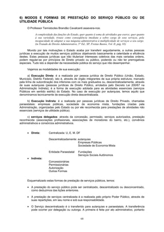 6) MODOS E FORMAS DE PRESTAÇÃO DO SERVIÇO PÚBLICO OU DE
UTILIDADE PÚBLICA
O Professor Temístocles Brandão Cavalcanti assevera-nos:
A complexidade das funções do Estado, quer quanto à soma de atividades que exerce, quer quanto
à sua variedade, trouxe como conseqüência imediata a sobre carga de seus serviços, pela
incapacidade de adaptar a sua máquina administrativa à multiplicidade de serviços a seu cargo.
(in Tratado de Direito Administrativo, 5° Ed., SP, Freitas Bastos, Vol. II, pág. 83)
Movido por tais motivações o Estado acaba por transferir seguidamente, a outras pessoas
jurídicas a execução de muitos serviços públicos objetivando basicamente a celeridade e eficiência
destes. Estas pessoas jurídicas que irão titularizar interesses coletivos das mais variadas ordens,
podem regular-se por princípios de Direito privado ou público, podendo ou não ter prerrogativas
especiais. Tudo isto a depender da necessidade pública do serviço que irão desempenhar.
Vejamos as modalidades de sua execução:
a) Execução Direta: é a realizada por pessoa jurídica de Direito Público (União, Estado,
Município, Distrito Federal), isto é, através de órgão integrantes de sua própria estrutura, marcado
pela linha de subordinação dos inferiores com os mais graduados ou, descentralizadamente, através
de suas autarquias (pessoas jurídicas de Direito Público, arrolados pelo Decreto Lei 200/67 na
Administração Indireta); é a forma de execução adotada para as atividades essenciais (serviços
Públicos em sentido estrito) do Estado. No caso de execução por autarquias, temos aquilo que
denominamos tecnicamente de execução direta descentralizada.
b) Execução Indireta: é a realizada por pessoas jurídicas de Direito Privado, chamadas
paraestatais: empresas públicas, sociedade de economia mista, fundações criadas pela
Administração, organizadas pelo Estado ou por ele reconhecida para prestações de atividades não
essenciais (serviços de utilidade pública).
c) serviços delegados: através da concessão, permissão, serviços autorizados, prestação
reconhecida (associações profissionais, associações de moradores do bairro, etc.), convênios
administrativos e consórcios administrativos.
• Direta: Centralizada: U, E, M. DF
Descentralizadamente: autarquias
Empresas Públicas
Sociedade de Economia Mista
Entidade Paraestatal Fundações
Serviços Sociais Autônomos
• Indireta:
Concessionárias
Permissionárias
Autorização
Outras Formas
Esquematizado estas formas de prestação de serviços públicos, temos:
• A prestação do serviço público pode ser centralizado, descentralizado ou desconcentrado,
como deduzimos das lições anteriores.
• A prestação de serviços centralizada é a realizada pelo próprio Poder Público, através de
suas repartições, em seu nome e sob sua responsabilidade.
• O Serviço descentralizado é o transferido para autarquias e paraestatais. A transferência
pode ocorrer por delegação ou outorga. A primeira é feita por ato administrativo, portanto
68
 