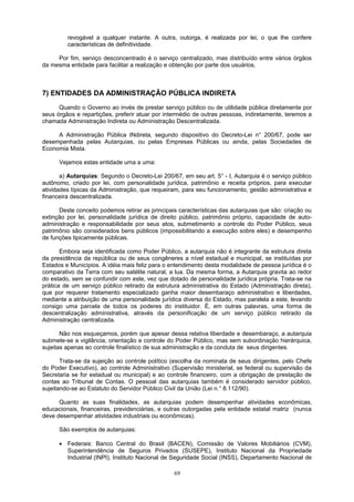 revogável a qualquer instante. A outra, outorga, é realizada por lei, o que lhe confere
características de definitividade.
Por fim, serviço desconcentrado é o serviço centralizado, mas distribuído entre vários órgãos
da mesma entidade para facilitar a realização e obtenção por parte dos usuários.
7) ENTIDADES DA ADMINISTRAÇÃO PÚBLICA INDIRETA
Quando o Governo ao invés de prestar serviço público ou de utilidade pública diretamente por
seus órgãos e repartições, preferir atuar por intermédio de outras pessoas, indiretamente, teremos a
chamada Administração Indireta ou Administração Descentralizada.
A Administração Pública INdireta, segundo dispositivo do Decreto-Lei n° 200/67, pode ser
desempenhada pelas Autarquias, ou pelas Empresas Públicas ou ainda, pelas Sociedades de
Economia Mista.
Vejamos estas entidade uma a uma:
a) Autarquias: Segundo o Decreto-Lei 200/67, em seu art. 5° - I, Autarquia é o serviço público
autônomo, criado por lei, com personalidade jurídica, patrimônio e receita próprios, para executar
atividades típicas da Administração, que requeiram, para seu funcionamento, gestão administrativa e
financeira descentralizada.
Deste conceito podemos retirar as principais características das autarquias que são: criação ou
extinção por lei, personalidade jurídica de direito público, patrimônio próprio, capacidade de auto-
administração e responsabilidade por seus atos, submetimento a controle do Poder Público, seus
patrimônio são considerados bens públicos (impossibilitando a execução sobre eles) e desempenho
de funções tipicamente públicas.
Embora seja identificada como Poder Público, a autarquia não é integrante da estrutura direta
da presidência da república ou de seus congêneres a nível estadual e municipal, se instituídas por
Estados e Municípios. A idéia mais feliz para o entendimento desta modalidade de pessoa jurídica é o
comparativo da Terra com seu satélite natural, a lua. Da mesma forma, a Autarquia gravita ao redor
do estado, sem se confundir com este, vez que dotado de personalidade jurídica própria. Trata-se na
prática de um serviço público retirado da estrutura administrativa do Estado (Administração direta),
que por requerer tratamento especializado ganha maior desembaraço administrativo e liberdades,
mediante a atribuição de uma personalidade jurídica diversa do Estado, mas paralela a este, levando
consigo uma parcela de todos os poderes do instituidor. É, em outras palavras, uma forma de
descentralização administrativa, através da personificação de um serviço público retirado da
Administração centralizada.
Não nos esqueçamos, porém que apesar dessa relativa liberdade e desembaraço, a autarquia
submete-se a vigilância, orientação e controle do Poder Público, mas sem subordinação hierárquica,
sujeitas apenas ao controle finalístico de sua administração e da conduta de seus dirigentes.
Trata-se da sujeição ao controle político (escolha da nominata de seus dirigentes, pelo Chefe
do Poder Executivo), ao controle Administrativo (Supervisão ministerial, se federal ou supervisão da
Secretaria se for estadual ou municipal) e ao controle financeiro, com a obrigação de prestação de
contas ao Tribunal de Contas. O pessoal das autarquias também é considerado servidor público,
sujeitando-se ao Estatuto do Servidor Público Civil da União (Lei n.° 8.112/90).
Quanto as suas finalidades, as autarquias podem desempenhar atividades econômicas,
educacionais, financeiras, previdenciárias, e outras outorgadas pela entidade estatal matriz (nunca
deve desempenhar atividades industriais ou econômicas).
São exemplos de autarquias:
• Federais: Banco Central do Brasil (BACEN), Comissão de Valores Mobiliários (CVM),
Superintendência de Seguros Privados (SUSEPE), Instituto Nacional da Propriedade
Industrial (INPI), Instituto Nacional de Seguridade Social (INSS), Departamento Nacional de
69
 