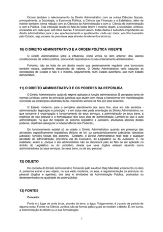Ocorre também o relacionamento do Direito Administrativo com as outras Ciências Sociais,
principalmente, a Sociologia, a Economia Política, a Ciência das Finanças e a Estatística, além de
manter também íntima relação com as Ciências da Administração e com a Ciência da Administração
e com a Política. Esta interação reside no fato de todas terem o mesmo objeto, a sociedade, embora,
encaradas em cada qual, sob ótica diversa. Fornecem assim, todas dados e subsídios importantes ao
direito administrativo para o seu aperfeiçoamento e ajustamento, cada vez maior, aos fins buscados
pelo Estado, seja através de premissas seja através de elementos técnicos.
10) O DIREITO ADMINISTRATIVO E A ORDEM POLÍTICA VIGENTE
O Direito Administrativo sofre a influência, como vimos no item anterior, dos valores
constitucionais de ordem política, procurando reproduzi-lo no seu ordenamento administrativo.
Portanto, não se trata de um direito neutro que pretensamente regularia uma burocracia
também neutra, totalmente desprovida de valores. O Direito Administrativo varia segundo as
concepções de Estado e não é o mesmo, seguramente, num Estado autoritário, que num Estado
democrático.
11) O DIREITO ADMINISTRATIVO E OS PODERES DA REPÚBLICA
O Direito Administrativo cuida do regime aplicado à função administrativa. É composto tanto de
normas jurídicas, como de princípios jurídicos que atuam com vistas a transformar em manifestações
concretas as prescrições abstratas da lei, mantendo sempre os fins por esta descritos.
O Estado moderno, para o completo atendimento dos seus fins, atua em três sentidos -
administração, legislação e jurisdição - e em todos eles pede orientação do Direito Administrativo, no
que concerne à organização e funcionamento de seus serviços, a administração de seus bens, à
regência de seu pessoal e à formalização dos seus atos de administração (Lembre-se que a auto
administração, no que diz respeito os poderes legislativo e judiciário, atividades atípicas destes
poderes, objetivam assegurar a independência dos Poderes).
Do funcionamento estatal só se afasta o Direito Administrativo quando em presença das
atividades especificamente legislativas (feitura de lei) ou caracteristicamente judiciárias (decisões
judiciais): funções típicas dos poderes. Destarte, o Direito Administrativo rege toda e qualquer
atividade de administração, provenha ela do Executivo, do Legislativo ou do Judiciário. E, na
realidade, assim é, porque o ato administrativo não se desnatura pelo só fato de ser aplicado no
âmbito do Legislativo ou do Judiciário, desde que seus órgãos estejam atuando como
administradores de seus serviços, de seus bens, ou de seu pessoal.
12) OBJETO
Do conceito do Direito Administrativo fornecido pelo saudoso Hely Meirelles e transcrito no item
4, podemos extrair o seu objeto, na sua visão moderna, ou seja, a regulamentação da estrutura, do
pessoal (órgãos e agentes), dos atos e atividades da Administração Pública, praticados ou
desempenhados na qualidade de poder público.
13) FONTES
Conceito:
Fonte é o lugar de onde brota, através da terra, a água. Vulgarmente, é o ponto de partida de
alguma coisa. Fontes na Ciência Jurídica são as formas pelas quais se revelam o direito. É, em suma,
a exteriorização do direito ou a sua formalização.
7
 