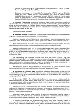 Estradas de Rodagem (DNER), Superintendência de Abastecimento e Preços (SUNAB),
Ordem dos Advogados do Brasil (OAB), ...
• Estaduais: Administração do Porto de São Francisco do Sul (APSFS), Imprensa Oficial do
Estado de Santa Catarina (IOESC), Junta Comercial do Estado de Santa Catarina
(JUCESC), Departamento de Transportes e Terminais (DETER), Instituto de Previdência do
Estado de Santa Catarina (IPESC), Departamento de Estradas de Rodagem de Santa
Catarina (DER/SC), Departamento de Edificações Obras Hidráulicas (DEOH), ...
b) Entidades Paraestatais: São pessoas jurídicas de direito privado, constituídas sob a forma
de sociedades civis ou comerciais, cuja criação é autorizada por lei específica, para realização de
obras, serviços ou atividades de interesse coletivo, de que o Estado detenha o controle acionário
(CF/88 art. 173). A expressão Paraestatal deve ser entendida como ente personalizado, disposto
paralelamente ao Estado, ao lado dele.
São espécies destas entidades:
• Empresas Públicas: São pessoas jurídicas criadas pelo Poder Público, como se fossem
empresas Privadas, aos mesmos moldes das firmas particulares.
Assim o é, para que o Poder Público tenha maior liberdade e desembaraço para gerir, isto é,
administrar, certas atividades de interesse público, agindo como se fosse um investimento particular.
Estas entidades devem ser criadas por lei, com controle exclusivo do poder público, mas com
personalidade de direito privado, regendo-se suas atividade pelos preceitos comerciais.
Veja que o Decreto-Lei 200/67 (art. 5° - II) define a Empresa Pública como A entidade dotada
de personalidade jurídica de direito privado, com patrimônio próprio e capital exclusivo da União,
criada por lei para a exploração de atividade econômica que o governo seja levado a exercer por
força de contingência ou conveniência administrativa, podendo revestir-se de qualquer das formas
admitidas em direito.
Os trabalhadores das empresas públicas não serão funcionários públicos, mas sim
celetistas(regidos pela CLT), mas não poderão igualmente acumular cargos na Administração Pública
direta ou indireta, são equiparados aos funcionários públicos para efeitos penais (cometem crimes
típicos dos funcionários públicos, embora não o sejam no sentido técnico do direito administrativo) e o
seu ingresso dar-se-á mediante concurso público (CF/88 - art. 37, II).
São Empresas Públicas: Serviço Federal de Processamento de Dados (SERPRO), Caixa
Econômica Federal (CEF), Empresa Brasileira de Correios e Telégrafos (ECT), etc.
• Sociedades de Economia Mista: são pessoas jurídicas de direito privado, de que participa
o Poder Público, associando-se a particulares (por isso que é mista), para juntos explorarem alguma
atividade econômica ou serviço de interesse coletivo. Atividade ou serviço este que será outorgado ou
delegado pelo Poder Público.
O Decreto Lei 900/69, define a Sociedade de Economia Mista, com a entidade dotada de
personalidade jurídica de direito privado, criado por lei para a exploração de atividade econômica, sob
a forma de sociedade anônima, cujas ações com direito a voto pertençam em sua maioria à União ou
a entidade da Administração Indireta.
Observe-se que, em função do conceito retro transcrito, a União, ao constituir uma Sociedade
de Economia Mista deverá, obrigatoriamente, observar a forma de uma sociedade anônima (S/A). E
poderá fazê-lo se houver lei autorizando a criação, devendo o capital social ser constituído por bens
públicos e subscrições de particulares.
Importante, ainda, é que a União, Estados ou Municípios instituidores, deverão manter a
maioria das ações com direito a voto, naturalmente deverão deter o controle acionário da entidade,
podendo escolher sua presidência, diretoria, enfim, exercer sua administração.
O pessoal (trabalhadores) das sociedades de economia mista serão celetistas, sujeitos a
regime previdenciário de todo trabalhador comum, Entretanto, embora não sejam funcionários
públicos, ficam a exemplo das empresas públicas sujeitos à proibição de acumulação de cargos na
70
 