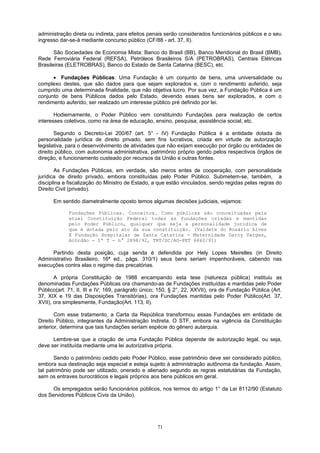 administração direta ou indireta, para efeitos penais serão considerados funcionários públicos e o seu
ingresso dar-se-á mediante concurso público (CF/88 - art. 37, II).
São Sociedades de Economia Mista: Banco do Brasil (BB), Banco Meridional do Brasil (BMB),
Rede Ferroviária Federal (REFSA), Petróleos Brasileiros S/A (PETROBRAS), Centrais Elétricas
Brasileiras (ELETROBRAS), Banco do Estado de Santa Catarina (BESC), etc.
• Fundações Públicas: Uma Fundação é um conjunto de bens, uma universalidade ou
complexo destes, que são dados para que sejam explorados e, com o rendimento auferido, seja
cumprido uma determinada finalidade, que não objetiva lucro. Por sua vez, a Fundação Pública é um
conjunto de bens Públicos dados pelo Estado, devendo esses bens ser explorados, e com o
rendimento auferido, ser realizado um interesse público pré definido por lei.
Hodiernamente, o Poder Público vem constituindo Fundações para realização de certos
interesses coletivos, como na área de educação, ensino, pesquisa, assistência social, etc.
Segundo o Decreto-Lei 200/67 (art. 5° - IV) Fundação Pública é a entidade dotada de
personalidade jurídica de direito privado, sem fins lucrativos, criada em virtude de autorização
legislativa, para o desenvolvimento de atividades que não exijam execução por órgão ou entidades de
direito público, com autonomia administrativa, patrimônio próprio gerido pelos respectivos órgãos de
direção, e funcionamento custeado por recursos da União e outras fontes.
As Fundações Públicas, em verdade, são meros entes de cooperação, com personalidade
jurídica de direito privado, embora constituídas pelo Poder Público. Submetem-se, também, a
disciplina e fiscalização do Ministro de Estado, a que estão vinculados, sendo regidas pelas regras do
Direito Civil (privado).
Em sentido diametralmente oposto temos algumas decisões judiciais, vejamos:
Fundações Públicas. Conceitos. Como públicas são conceituadas pela
atual Constituição Federal todas as fundações criadas e mantidas
pelo Poder Público, qualquer que seja a personalidade jurídica de
que é dotada pelo ato da sua constituição. (Valdete do Rosário Alves
X Fundação Hospitalar de Santa Catarina - Maternidade Darcy Vargas,
Acórdão - 1ª T - n° 2898/92, TRT/SC/AG-PET 6860/91)
Partindo desta posição, cuja senda é defendida por Hely Lopes Meirelles (in Direito
Administrativo Brasileiro, 16ª ed., págs. 310/1) seus bens seriam impenhoráveis, cabendo nas
execuções contra elas o regime das precatórias.
A própria Constituição de 1988 encampando esta tese (natureza pública) instituiu as
denominadas Fundações Públicas ora chamando-as de Fundações instituídas e mantidas pelo Poder
Público(art. 71, II, III e IV; 169, parágrafo único; 150, § 2°, 22, XXVII), ora de Fundação Pública (Art.
37, XIX e 19 das Disposições Transitórias), ora Fundações mantidas pelo Poder Público(Art. 37,
XVII), ora simplesmente, Fundação(Art. 113, II).
Com esse tratamento, a Carta da República transformou essas Fundações em entidade de
Direito Público, integrantes da Administração Indireta. O STF, embora na vigência da Constituição
anterior, determina que tais fundações seriam espécie do gênero autarquia.
Lembre-se que a criação de uma Fundação Pública depende de autorização legal, ou seja,
deve ser instituída mediante uma lei autorizativa própria.
Sendo o patrimônio cedido pelo Poder Público, esse patrimônio deve ser considerado público,
embora sua destinação seja especial e esteja sujeito à administração autônoma da fundação. Assim,
tal patrimônio pode ser utilizado, onerado e alienado segundo as regras estatutárias da Fundação,
sem os entraves burocráticos e legais próprios aos bens públicos em geral.
Os empregados serão funcionários públicos, nos termos do artigo 1° da Lei 8112/90 (Estatuto
dos Servidores Públicos Civis da União).
71
 