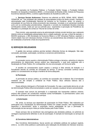 São exemplos de Fundações Públicas: a Fundação Getúlio Vargas, a Fundação Instituto
Brasileiro de Geografia e Estatística (IBGE) , a Universidade de Brasília (UnB), Instituto de Pesquisas
Econômica Aplicada (IPEA), a extinta Legião Brasileira de Assistência (LBA), etc.
• Serviços Sociais Autônomos: Estamos nos referindo ao SESI, SENAI, SESC, SENAC,
CENAFOR, etc. Tais entidades são dotadas de personalidade jurídica de direito privado, mantidas e
administradas pela Confederação Nacional da Indústria ou do Comércio, tendo, no entanto, a
arrecadação de sua fonte de renda proveniente das empresas, vinculada a um percentual recolhido
junto com as contribuições previdenciárias, integrando o conceito da modalidade tributária chamada
contribuições sociais, razão por que se submete seus orçamentos à aprovação da Presidência da
República e a prestação de contas ao Tribunal de Contas da União.
Para concluir, esta exposição acerca da administração indireta convém lembrar que o elemento
distintor entre as modalidades apresentadas não é o objeto explorado, vez que, a título de exemplo, o
BACEN (autarquia), o BB (Sociedade de Economia Mista) e a CEF (Empresa Pública), exploram o
mesmo objeto mas com naturezas diversas. A forma e as características das entidades é que devem
ser analisadas unicamente a título de enquadramento.
8) SERVIÇOS DELEGADOS
A gestão dos serviços públicos permite também diferentes formas de delegação. São elas:
concessão, permissão, autorização, convênios e consórcios administrativos.
a) Concessão
A concessão ocorre quando a Administração Pública entrega a terceiros, estranhos à máquina
administrativa do determinado serviço público seu desempenho, o qual será explorado sob a
fiscalização do Poder Público. Em contrapartida, há uma remuneração, em forma de tarifa.
A escolha do concessionário (quem explora o serviço) é feita através de licitação e é
formalizada através do contrato de concessão do serviço. O serviço concedido continua sendo
público e o concessionário se obriga a mantê-lo de forma adequada.
b) Permissão
A permissão do serviço público, ao contrário da concessão não é bilateral. Ela é formalizada
mediante um ato simples e unilateral do Poder Público. Seus atributos básicos são a
descricionaridade.
Esses atributos distinguem a Permissão da Concessão. Ou seja, a permissão deriva de um ato
da Administração Pública (Discricionariedade) e pode ser cassada a qualquer tempos (precariedade).
O exemplo mais comum de permissão é a exploração dos transportes coletivos urbanos,
embora eles possam ser constituídos mediante outras formalidades. O permissionário cobra uma
tarifa dos usuários para remunerar seus serviços.
c) Autorização
Há, ainda, os serviços que dependem de autorização do Poder Público. São realizados por
particulares sob a fiscalização da Administração Pública em caráter precário, sem regulamentação
específica e discricionário, tendo o autorizado menos estabilidade do que a permissão. A
remuneração de tais serviços é feita por tarifas fixadas pelo Poder Público.
Esses serviços não se beneficiam das prerrogativas das atividades públicas, só auferindo as
vantagens expressamente deferidas no ato de autorização. É exemplo de Autorização os serviços de
taxi.
d) Convênios Administrativos
Nos Convênios Administrativos, faz-se acordo por entidades públicas de qualquer espécie,
entre si, ou entre entes públicos e particulares para realização de atividades de interesse recíproco.
72
 